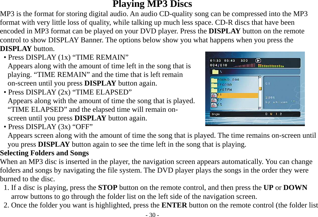 - 30 - Playing MP3 Discs           MP3 is the format for storing digital audio. An audio CD-quality song can be compressed into the MP3     format with very little loss of quality, while talking up much less space. CD-R discs that have been         encoded in MP3 format can be played on your DVD player. Press the DISPLAY button on the remote     control to show DISPLAY Banner. The options below show you what happens when you press the     DISPLAY button.      • Press DISPLAY (1x) “TIME REMAIN”         Appears along with the amount of time left in the song that is         playing. “TIME REMAIN” and the time that is left remain         on-screen until you press DISPLAY button again.          • Press DISPLAY (2x) “TIME ELAPSED”         Appears along with the amount of time the song that is played.         “TIME ELAPSED” and the elapsed time will remain on-         screen until you press DISPLAY button again.          • Press DISPLAY (3x) “OFF”         Appears screen along with the amount of time the song that is played. The time remains on-screen until        you press DISPLAY button again to see the time left in the song that is playing.         Selecting Folders and Songs         When an MP3 disc is inserted in the player, the navigation screen appears automatically. You can change     folders and songs by navigating the file system. The DVD player plays the songs in the order they were     burned to the disc.           1. If a disc is playing, press the STOP button on the remote control, and then press the UP or DOWN        arrow buttons to go through the folder list on the left side of the navigation screen.              2. Once the folder you want is highlighted, press the ENTER button on the remote control (the folder list 