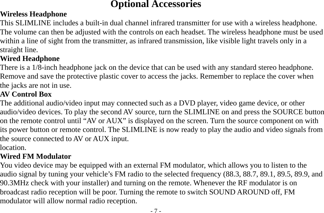 - 7 -  Optional Accessories     Wireless Headphone         This SLIMLINE includes a built-in dual channel infrared transmitter for use with a wireless headphone.         The volume can then be adjusted with the controls on each headset. The wireless headphone must be used         within a line of sight from the transmitter, as infrared transmission, like visible light travels only in a     straight line.     Wired Headphone         There is a 1/8-inch headphone jack on the device that can be used with any standard stereo headphone.         Remove and save the protective plastic cover to access the jacks. Remember to replace the cover when     the jacks are not in use.     AV Control Box     The additional audio/video input may connected such as a DVD player, video game device, or other     audio/video devices. To play the second AV source, turn the SLIMLINE on and press the SOURCE button         on the remote control until “AV or AUX” is displayed on the screen. Turn the source component on with         its power button or remote control. The SLIMLINE is now ready to play the audio and video signals from         the source connected to AV or AUX input.     location.     Wired FM Modulator           You video device may be equipped with an external FM modulator, which allows you to listen to the         audio signal by tuning your vehicle’s FM radio to the selected frequency (88.3, 88.7, 89.1, 89.5, 89.9, and         90.3MHz check with your installer) and turning on the remote. Whenever the RF modulator is on         broadcast radio reception will be poor. Turning the remote to switch SOUND AROUND off, FM         modulator will allow normal radio reception. 