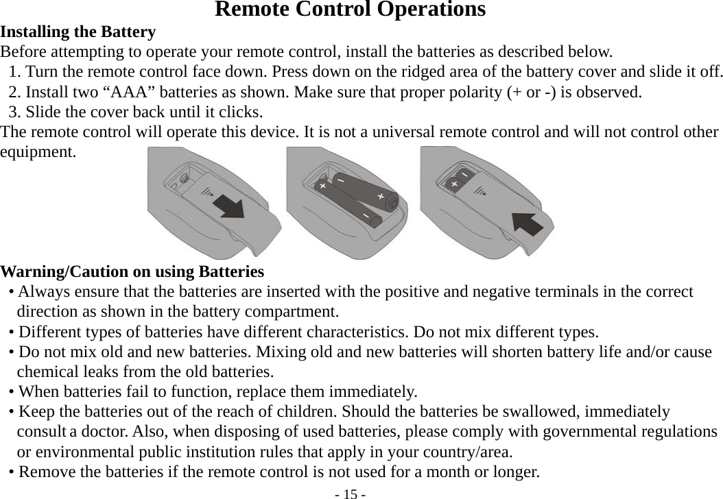 - 15 - Remote Control Operations         Installing the Battery           Before attempting to operate your remote control, install the batteries as described below.               1. Turn the remote control face down. Press down on the ridged area of the battery cover and slide it off.      2. Install two “AAA” batteries as shown. Make sure that proper polarity (+ or -) is observed.      3. Slide the cover back until it clicks.         The remote control will operate this device. It is not a universal remote control and will not control other     equipment.          Warning/Caution on using Batteries        • Always ensure that the batteries are inserted with the positive and negative terminals in the correct           direction as shown in the battery compartment.      • Different types of batteries have different characteristics. Do not mix different types.           • Do not mix old and new batteries. Mixing old and new batteries will shorten battery life and/or cause           chemical leaks from the old batteries.      • When batteries fail to function, replace them immediately.           • Keep the batteries out of the reach of children. Should the batteries be swallowed, immediately        consult a doctor. Also, when disposing of used batteries, please comply with governmental regulations        or environmental public institution rules that apply in your country/area.      • Remove the batteries if the remote control is not used for a month or longer. 