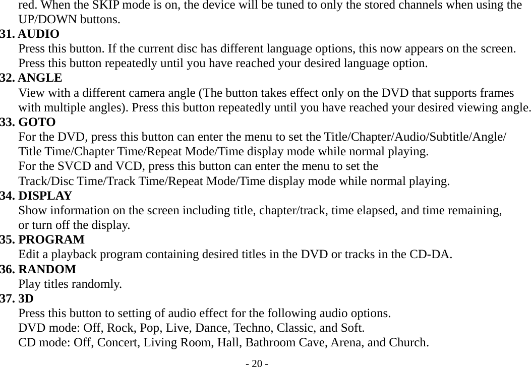 - 20 -        red. When the SKIP mode is on, the device will be tuned to only the stored channels when using the        UP/DOWN buttons.     31. AUDIO        Press this button. If the current disc has different language options, this now appears on the screen.               Press this button repeatedly until you have reached your desired language option.     32. ANGLE        View with a different camera angle (The button takes effect only on the DVD that supports frames        with multiple angles). Press this button repeatedly until you have reached your desired viewing angle.     33. GOTO               For the DVD, press this button can enter the menu to set the Title/Chapter/Audio/Subtitle/Angle/        Title Time/Chapter Time/Repeat Mode/Time display mode while normal playing.               For the SVCD and VCD, press this button can enter the menu to set the        Track/Disc Time/Track Time/Repeat Mode/Time display mode while normal playing.     34. DISPLAY        Show information on the screen including title, chapter/track, time elapsed, and time remaining,        or turn off the display.     35. PROGRAM        Edit a playback program containing desired titles in the DVD or tracks in the CD-DA.     36. RANDOM        Play titles randomly.     37. 3D        Press this button to setting of audio effect for the following audio options.                 DVD mode: Off, Rock, Pop, Live, Dance, Techno, Classic, and Soft.        CD mode: Off, Concert, Living Room, Hall, Bathroom Cave, Arena, and Church. 