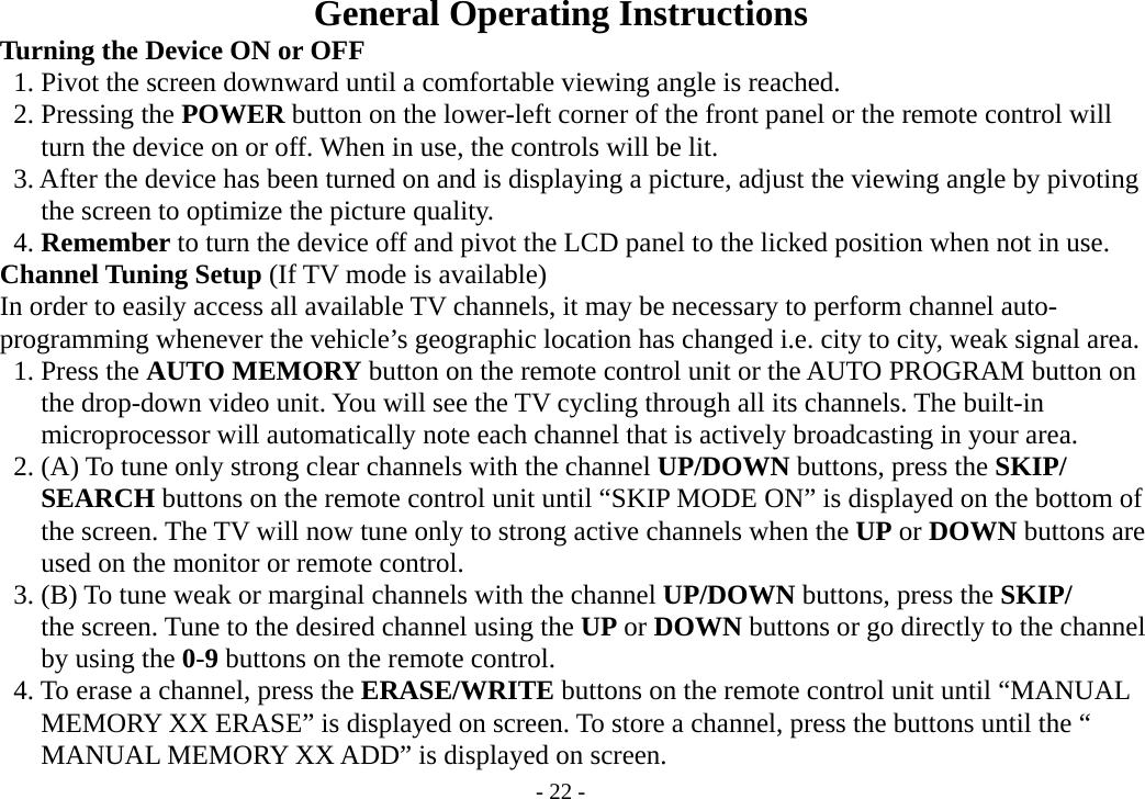 - 22 - General Operating Instructions       Turning the Device ON or OFF        1. Pivot the screen downward until a comfortable viewing angle is reached.      2. Pressing the POWER button on the lower-left corner of the front panel or the remote control will               turn the device on or off. When in use, the controls will be lit.           3. After the device has been turned on and is displaying a picture, adjust the viewing angle by pivoting        the screen to optimize the picture quality.      4. Remember to turn the device off and pivot the LCD panel to the licked position when not in use.     Channel Tuning Setup (If TV mode is available)          In order to easily access all available TV channels, it may be necessary to perform channel auto-     programming whenever the vehicle’s geographic location has changed i.e. city to city, weak signal area.      1. Press the AUTO MEMORY button on the remote control unit or the AUTO PROGRAM button on        the drop-down video unit. You will see the TV cycling through all its channels. The built-in        microprocessor will automatically note each channel that is actively broadcasting in your area.      2. (A) To tune only strong clear channels with the channel UP/DOWN buttons, press the SKIP/        SEARCH buttons on the remote control unit until “SKIP MODE ON” is displayed on the bottom of        the screen. The TV will now tune only to strong active channels when the UP or DOWN buttons are        used on the monitor or remote control.      3. (B) To tune weak or marginal channels with the channel UP/DOWN buttons, press the SKIP/        the screen. Tune to the desired channel using the UP or DOWN buttons or go directly to the channel        by using the 0-9 buttons on the remote control.      4. To erase a channel, press the ERASE/WRITE buttons on the remote control unit until “MANUAL        MEMORY XX ERASE” is displayed on screen. To store a channel, press the buttons until the “        MANUAL MEMORY XX ADD” is displayed on screen. 