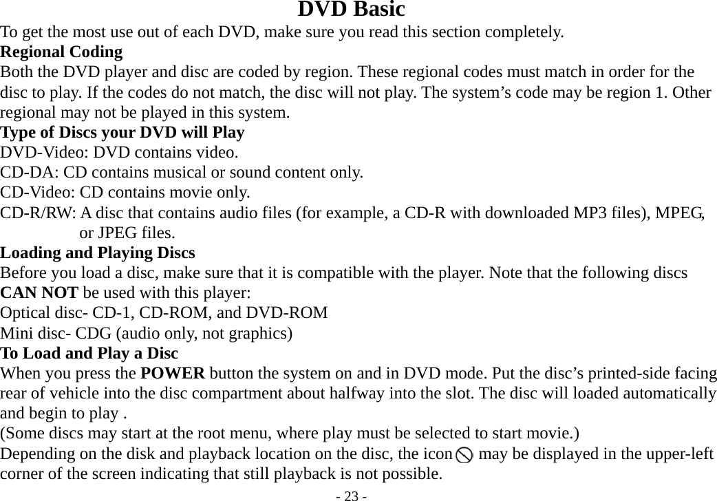 - 23 - DVD Basic           To get the most use out of each DVD, make sure you read this section completely.     Regional Coding         Both the DVD player and disc are coded by region. These regional codes must match in order for the         disc to play. If the codes do not match, the disc will not play. The system’s code may be region 1. Other         regional may not be played in this system.           Type of Discs your DVD will Play     DVD-Video: DVD contains video.     CD-DA: CD contains musical or sound content only.     CD-Video: CD contains movie only.     CD-R/RW: A disc that contains audio files (for example, a CD-R with downloaded MP3 files), MPEG,               or JPEG files.     Loading and Playing Discs         Before you load a disc, make sure that it is compatible with the player. Note that the following discs     CAN NOT be used with this player:     Optical disc- CD-1, CD-ROM, and DVD-ROM         Mini disc- CDG (audio only, not graphics)     To Load and Play a Disc     When you press the POWER button the system on and in DVD mode. Put the disc’s printed-side facing         rear of vehicle into the disc compartment about halfway into the slot. The disc will loaded automatically     and begin to play .             (Some discs may start at the root menu, where play must be selected to start movie.)         Depending on the disk and playback location on the disc, the icon      may be displayed in the upper-left     corner of the screen indicating that still playback is not possible. 