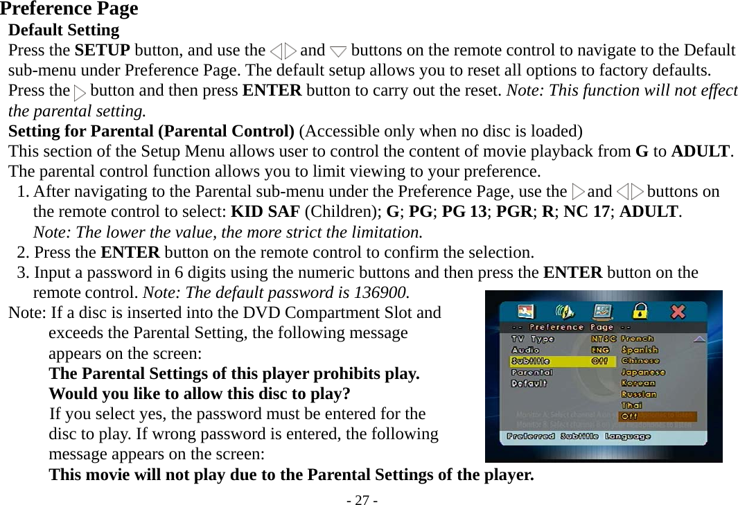 - 27 -    Preference Page       Default Setting     Press the SETUP button, and use the    and   buttons on the remote control to navigate to the Default         sub-menu under Preference Page. The default setup allows you to reset all options to factory defaults.     Press the   button and then press ENTER button to carry out the reset. Note: This function will not effect     the parental setting.     Setting for Parental (Parental Control) (Accessible only when no disc is loaded)         This section of the Setup Menu allows user to control the content of movie playback from G to ADULT.     The parental control function allows you to limit viewing to your preference.      1. After navigating to the Parental sub-menu under the Preference Page, use the   and    buttons on        the remote control to select: KID SAF (Children); G; PG; PG 13; PGR; R; NC 17; ADULT.          Note: The lower the value, the more strict the limitation.      2. Press the ENTER button on the remote control to confirm the selection.           3. Input a password in 6 digits using the numeric buttons and then press the ENTER button on the        remote control. Note: The default password is 136900.     Note: If a disc is inserted into the DVD Compartment Slot and             exceeds the Parental Setting, the following message             appears on the screen:          The Parental Settings of this player prohibits play.          Would you like to allow this disc to play?             If you select yes, the password must be entered for the             disc to play. If wrong password is entered, the following          message appears on the screen:          This movie will not play due to the Parental Settings of the player.   