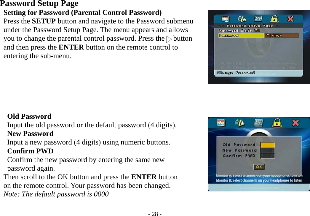 - 28 -    Password Setup Page       Setting for Password (Parental Control Password)     Press the SETUP button and navigate to the Password submenu     under the Password Setup Page. The menu appears and allows         you to change the parental control password. Press the   button     and then press the ENTER button on the remote control to     entering the sub-menu.            Old Password      Input the old password or the default password (4 digits).      New Password      Input a new password (4 digits) using numeric buttons.      Confirm PWD           Confirm the new password by entering the same new      password again.         Then scroll to the OK button and press the ENTER button         on the remote control. Your password has been changed.     Note: The default password is 0000  