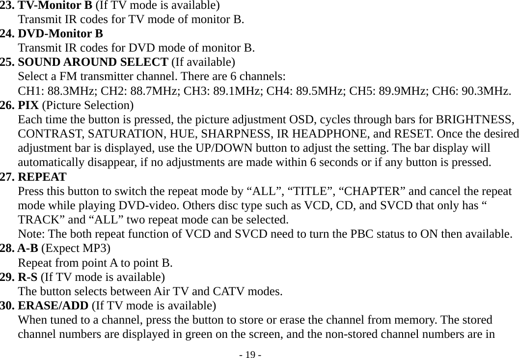 - 19 -     23. TV-Monitor B (If TV mode is available)        Transmit IR codes for TV mode of monitor B.     24. DVD-Monitor B        Transmit IR codes for DVD mode of monitor B.     25. SOUND AROUND SELECT (If available)        Select a FM transmitter channel. There are 6 channels:   CH1: 88.3MHz; CH2: 88.7MHz; CH3: 89.1MHz; CH4: 89.5MHz; CH5: 89.9MHz; CH6: 90.3MHz.     26. PIX (Picture Selection)         Each time the button is pressed, the picture adjustment OSD, cycles through bars for BRIGHTNESS,        CONTRAST, SATURATION, HUE, SHARPNESS, IR HEADPHONE, and RESET. Once the desired        adjustment bar is displayed, use the UP/DOWN button to adjust the setting. The bar display will        automatically disappear, if no adjustments are made within 6 seconds or if any button is pressed.     27. REPEAT        Press this button to switch the repeat mode by “ALL”, “TITLE”, “CHAPTER” and cancel the repeat        mode while playing DVD-video. Others disc type such as VCD, CD, and SVCD that only has “               TRACK” and “ALL” two repeat mode can be selected.        Note: The both repeat function of VCD and SVCD need to turn the PBC status to ON then available.       28. A-B (Expect MP3)        Repeat from point A to point B.     29. R-S (If TV mode is available)        The button selects between Air TV and CATV modes.     30. ERASE/ADD (If TV mode is available)        When tuned to a channel, press the button to store or erase the channel from memory. The stored        channel numbers are displayed in green on the screen, and the non-stored channel numbers are in 