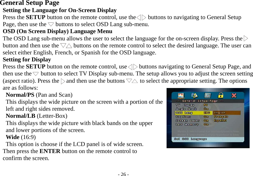 - 26 -     General Setup Page        Setting the Language for On-Screen Display      Press the SETUP button on the remote control, use the        buttons to navigating to General Setup      Page, then use the   buttons to select OSD Lang sub-menu.      OSD (On Screen Display) Language Menu           The OSD Lang sub-menu allows the user to select the language for the on-screen display. Press the              button and then use the     buttons on the remote control to select the desired language. The user can      select either English, French, or Spanish for the OSD language.      Setting for Display      Press the SETUP button on the remote control, use        buttons navigating to General Setup Page, and      then use the   button to select TV Display sub-menu. The setup allows you to adjust the screen setting      (aspect ratio). Press the   and then use the buttons     to select the appropriate setting. The options      are as follows:        Normal/PS (Pan and Scan)       This displays the wide picture on the screen with a portion of the       left and right sides removed.       Normal/LB (Letter-Box)       This displays the wide picture with black bands on the upper       and lower portions of the screen.       Wide (16:9)       This option is choose if the LCD panel is of wide screen.      Then press the ENTER button on the remote control to      confirm the screen.  