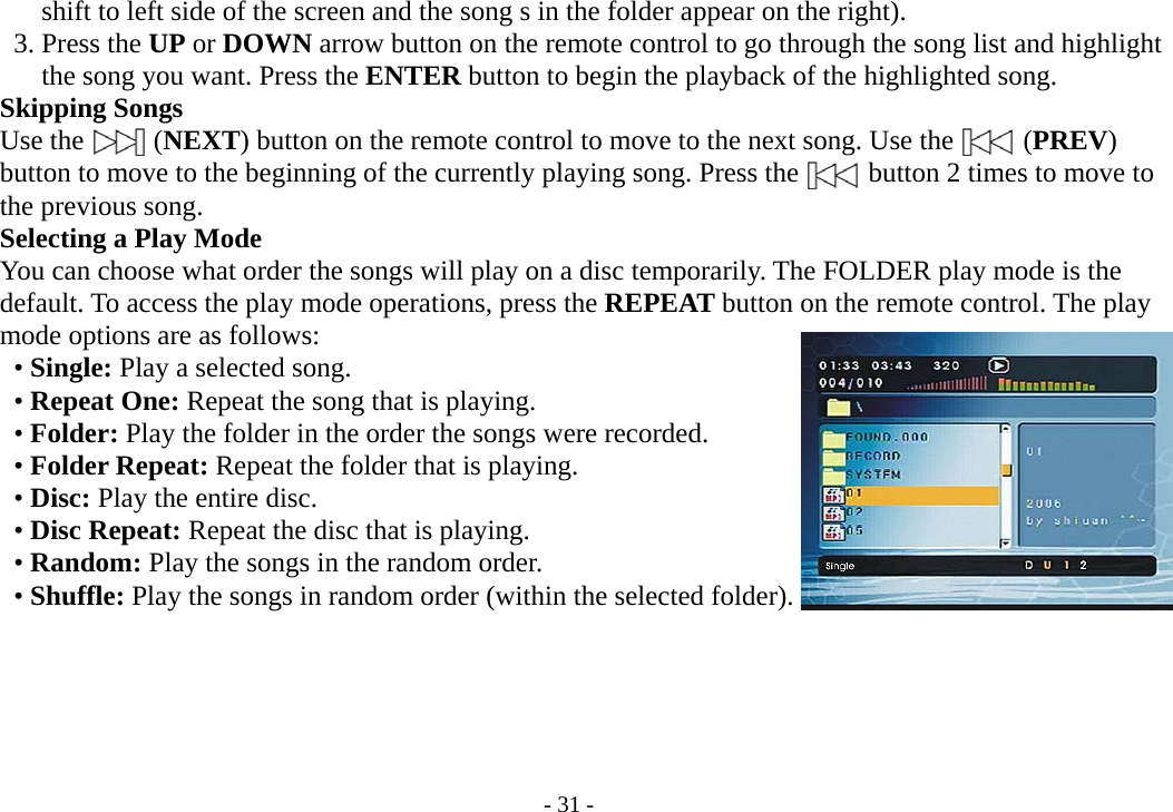 - 31 -        shift to left side of the screen and the song s in the folder appear on the right).      3. Press the UP or DOWN arrow button on the remote control to go through the song list and highlight        the song you want. Press the ENTER button to begin the playback of the highlighted song.      Skipping Songs     Use the     (NEXT) button on the remote control to move to the next song. Use the          (PREV)     button to move to the beginning of the currently playing song. Press the     button 2 times to move to     the previous song.       Selecting a Play Mode         You can choose what order the songs will play on a disc temporarily. The FOLDER play mode is the         default. To access the play mode operations, press the REPEAT button on the remote control. The play     mode options are as follows:        • Single: Play a selected song.      • Repeat One: Repeat the song that is playing.      • Folder: Play the folder in the order the songs were recorded.      • Folder Repeat: Repeat the folder that is playing.      • Disc: Play the entire disc.      • Disc Repeat: Repeat the disc that is playing.      • Random: Play the songs in the random order.      • Shuffle: Play the songs in random order (within the selected folder).      