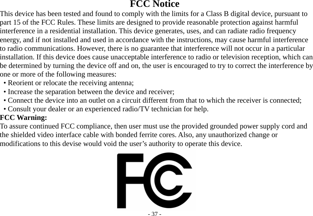 - 37 - FCC Notice         This device has been tested and found to comply with the limits for a Class B digital device, pursuant to       part 15 of the FCC Rules. These limits are designed to provide reasonable protection against harmful    interference in a residential installation. This device generates, uses, and can radiate radio frequency       energy, and if not installed and used in accordance with the instructions, may cause harmful interference       to radio communications. However, there is no guarantee that interference will not occur in a particular       installation. If this device does cause unacceptable interference to radio or television reception, which can       be determined by turning the device off and on, the user is encouraged to try to correct the interference by       one or more of the following measures:     • Reorient or relocate the receiving antenna;     • Increase the separation between the device and receiver;         • Connect the device into an outlet on a circuit different from that to which the receiver is connected;         • Consult your dealer or an experienced radio/TV technician for help.    FCC Warning:       To assure continued FCC compliance, then user must use the provided grounded power supply cord and       the shielded video interface cable with bonded ferrite cores. Also, any unauthorized change or    modifications to this devise would void the user’s authority to operate this device.               