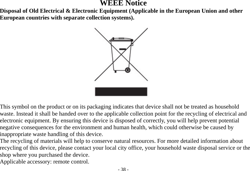 - 38 - WEEE Notice      Disposal of Old Electrical &amp; Electronic Equipment (Applicable in the European Union and other    European countries with separate collection systems).                   This symbol on the product or on its packaging indicates that device shall not be treated as household       waste. Instead it shall be handed over to the applicable collection point for the recycling of electrical and       electronic equipment. By ensuring this device is disposed of correctly, you will help prevent potential       negative consequences for the environment and human health, which could otherwise be caused by       inappropriate waste handling of this device.       The recycling of materials will help to conserve natural resources. For more detailed information about       recycling of this device, please contact your local city office, your household waste disposal service or the       shop where you purchased the device.      Applicable accessory: remote control. 