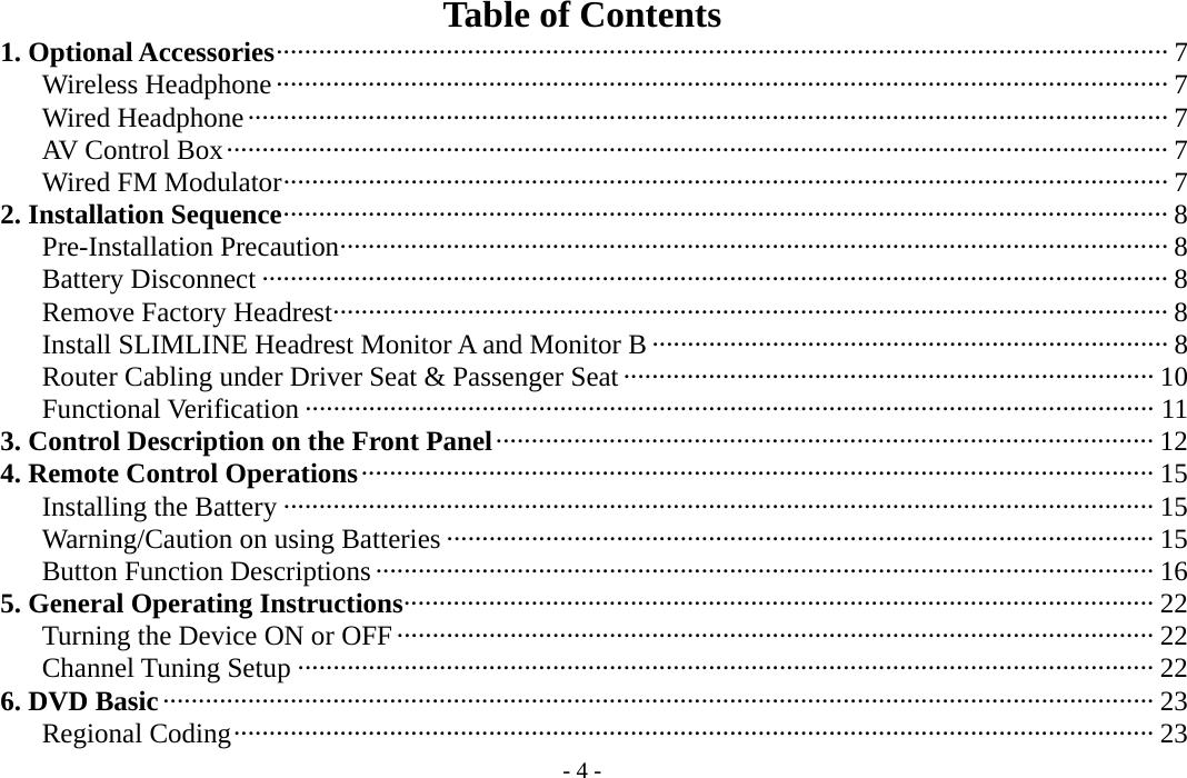 - 4 -  Table of Contents    1. Optional Accessories······························································································································ 7       Wireless Headphone ······························································································································ 7       Wired Headphone·································································································································· 7       AV Control Box····································································································································· 7       Wired FM Modulator····························································································································· 7    2. Installation Sequence····························································································································· 8       Pre-Installation Precaution····················································································································· 8       Battery Disconnect ································································································································ 8       Remove Factory Headrest······················································································································ 8       Install SLIMLINE Headrest Monitor A and Monitor B ·········································································8       Router Cabling under Driver Seat &amp; Passenger Seat··········································································· 10       Functional Verification ························································································································ 11    3. Control Description on the Front Panel····························································································· 12    4. Remote Control Operations················································································································ 15       Installing the Battery ··························································································································· 15       Warning/Caution on using Batteries ···································································································· 15       Button Function Descriptions ·············································································································· 16    5. General Operating Instructions·········································································································· 22       Turning the Device ON or OFF··········································································································· 22       Channel Tuning Setup ························································································································· 22    6. DVD Basic············································································································································ 23       Regional Coding·································································································································· 23 