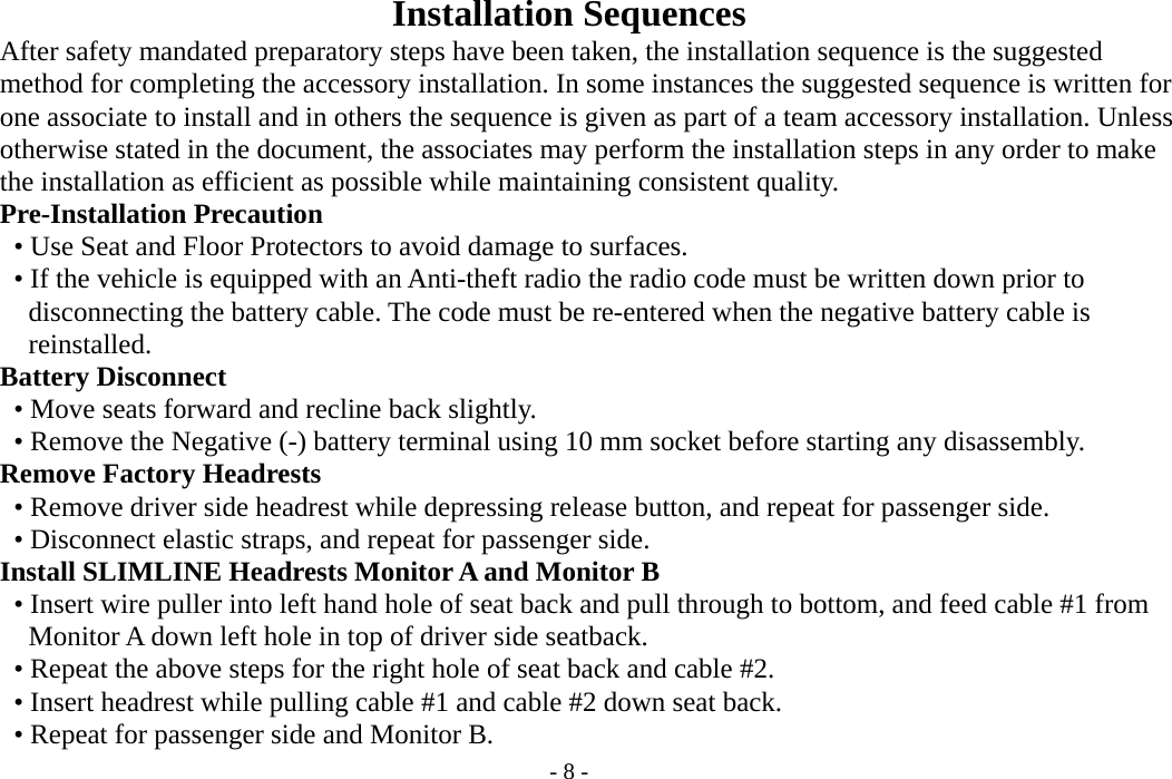 - 8 -  Installation Sequences           After safety mandated preparatory steps have been taken, the installation sequence is the suggested         method for completing the accessory installation. In some instances the suggested sequence is written for     one associate to install and in others the sequence is given as part of a team accessory installation. Unless         otherwise stated in the document, the associates may perform the installation steps in any order to make         the installation as efficient as possible while maintaining consistent quality.       Pre-Installation Precaution           • Use Seat and Floor Protectors to avoid damage to surfaces.      • If the vehicle is equipped with an Anti-theft radio the radio code must be written down prior to        disconnecting the battery cable. The code must be re-entered when the negative battery cable is        reinstalled.     Battery Disconnect           • Move seats forward and recline back slightly.        • Remove the Negative (-) battery terminal using 10 mm socket before starting any disassembly.     Remove Factory Headrests      • Remove driver side headrest while depressing release button, and repeat for passenger side.      • Disconnect elastic straps, and repeat for passenger side.     Install SLIMLINE Headrests Monitor A and Monitor B           • Insert wire puller into left hand hole of seat back and pull through to bottom, and feed cable #1 from        Monitor A down left hole in top of driver side seatback.           • Repeat the above steps for the right hole of seat back and cable #2.      • Insert headrest while pulling cable #1 and cable #2 down seat back.           • Repeat for passenger side and Monitor B. 