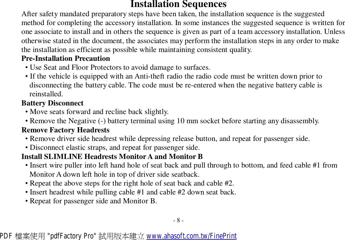 Installation Sequences After safety mandated preparatory steps have been taken, the installation sequence is the suggested method for completing the accessory installation. In some instances the suggested sequence is written for one associate to install and in others the sequence is given as part of a team accessory installation. Unless otherwise stated in the document, the associates may perform the installation steps in any order to make the installation as efficient as possible while maintaining consistent quality. Pre-Installation Precaution • Use Seat and Floor Protectors to avoid damage to surfaces. • If the vehicle is equipped with an Anti-theft radio the radio code must be written down prior to disconnecting the battery cable. The code must be re-entered when the negative battery cable is reinstalled. Battery Disconnect • Move seats forward and recline back slightly. • Remove the Negative (-) battery terminal using 10 mm socket before starting any disassembly. Remove Factory Headrests • Remove driver side headrest while depressing release button, and repeat for passenger side. • Disconnect elastic straps, and repeat for passenger side. Install SLIMLINE Headrests Monitor A and Monitor B • Insert wire puller into left hand hole of seat back and pull through to bottom, and feed cable #1 from Monitor A down left hole in top of driver side seatback. • Repeat the above steps for the right hole of seat back and cable #2. • Insert headrest while pulling cable #1 and cable #2 down seat back. • Repeat for passenger side and Monitor B.   - 8 - PDF 檔案使用 &quot;pdfFactory Pro&quot; 試用版本建立 www.ahasoft.com.tw/FinePrint