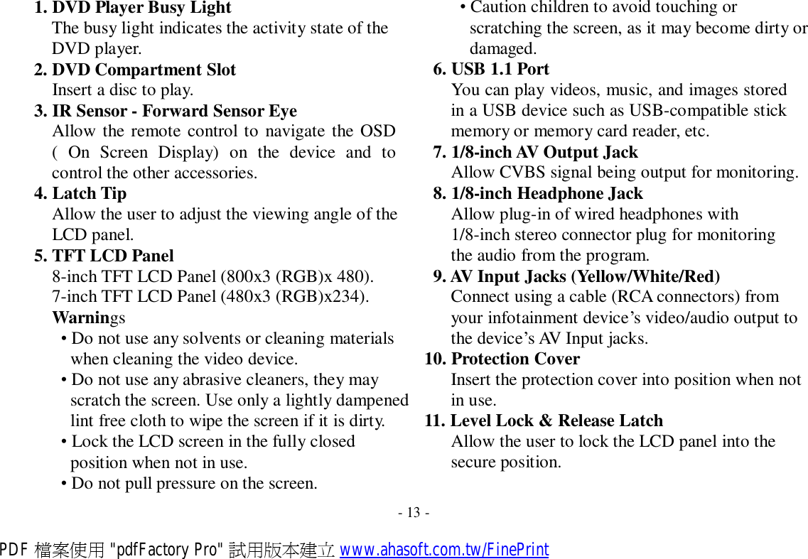 1. DVD Player Busy Light The busy light indicates the activity state of the DVD player. 2. DVD Compartment Slot Insert a disc to play. 3. IR Sensor - Forward Sensor Eye Allow the remote control to navigate the OSD ( On Screen Display) on the device and to control the other accessories. 4. Latch Tip Allow the user to adjust the viewing angle of the LCD panel. 5. TFT LCD Panel 8-inch TFT LCD Panel (800x3 (RGB)x 480). 7-inch TFT LCD Panel (480x3 (RGB)x234). Warnings • Do not use any solvents or cleaning materials when cleaning the video device. • Do not use any abrasive cleaners, they may scratch the screen. Use only a lightly dampened lint free cloth to wipe the screen if it is dirty. • Lock the LCD screen in the fully closed position when not in use. • Do not pull pressure on the screen. • Caution children to avoid touching or scratching the screen, as it may become dirty or damaged. 6. USB 1.1 Port You can play videos, music, and images stored in a USB device such as USB-compatible stick memory or memory card reader, etc. 7. 1/8-inch AV Output Jack Allow CVBS signal being output for monitoring. 8. 1/8-inch Headphone Jack Allow plug-in of wired headphones with 1/8-inch stereo connector plug for monitoring the audio from the program. 9. AV Input Jacks (Yellow/White/Red) Connect using a cable (RCA connectors) from your infotainment device’s video/audio output to the device’s AV Input jacks. 10. Protection Cover Insert the protection cover into position when not in use. 11. Level Lock &amp; Release Latch Allow the user to lock the LCD panel into the secure position.  - 13 - PDF 檔案使用 &quot;pdfFactory Pro&quot; 試用版本建立 www.ahasoft.com.tw/FinePrint