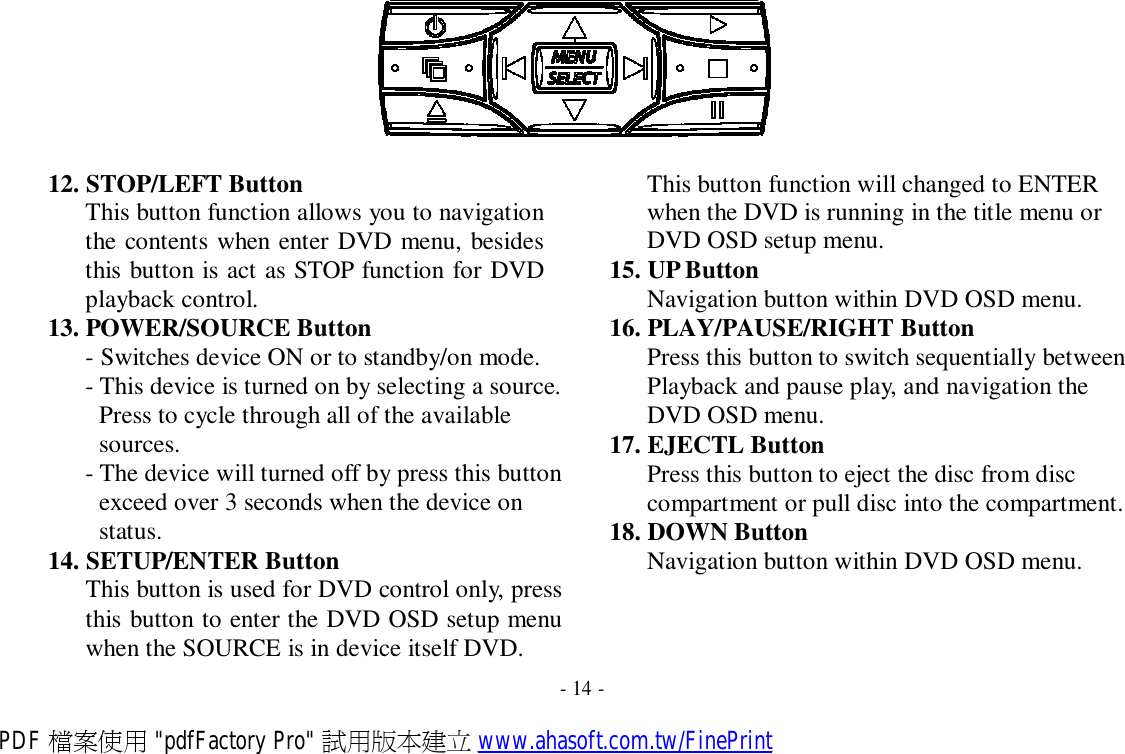           12. STOP/LEFT Button This button function allows you to navigation the contents when enter DVD menu, besides this button is act as STOP function for DVD playback control. 13. POWER/SOURCE Button - Switches device ON or to standby/on mode. - This device is turned on by selecting a source. Press to cycle through all of the available sources. - The device will turned off by press this button exceed over 3 seconds when the device on status. 14. SETUP/ENTER Button This button is used for DVD control only, press this button to enter the DVD OSD setup menu when the SOURCE is in device itself DVD. This button function will changed to ENTER when the DVD is running in the title menu or DVD OSD setup menu. 15. UP Button Navigation button within DVD OSD menu. 16. PLAY/PAUSE/RIGHT Button Press this button to switch sequentially between Playback and pause play, and navigation the DVD OSD menu. 17. EJECTL Button Press this button to eject the disc from disc compartment or pull disc into the compartment. 18. DOWN Button Navigation button within DVD OSD menu.  - 14 - PDF 檔案使用 &quot;pdfFactory Pro&quot; 試用版本建立 www.ahasoft.com.tw/FinePrint