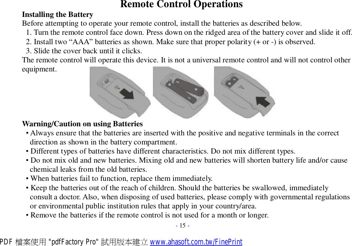   Installing the Battery Remote Control Operations Before attempting to operate your remote control, install the batteries as described below. 1. Turn the remote control face down. Press down on the ridged area of the battery cover and slide it off. 2. Install two “AAA” batteries as shown. Make sure that proper polarity (+ or -) is observed. 3. Slide the cover back until it clicks. The remote control will operate this device. It is not a universal remote control and will not control other equipment.   Warning/Caution on using Batteries • Always ensure that the batteries are inserted with the positive and negative terminals in the correct direction as shown in the battery compartment. • Different types of batteries have different characteristics. Do not mix different types. • Do not mix old and new batteries. Mixing old and new batteries will shorten battery life and/or cause chemical leaks from the old batteries. • When batteries fail to function, replace them immediately. • Keep the batteries out of the reach of children. Should the batteries be swallowed, immediately consult a doctor. Also, when disposing of used batteries, please comply with governmental regulations or environmental public institution rules that apply in your country/area. • Remove the batteries if the remote control is not used for a month or longer. - 15 - PDF 檔案使用 &quot;pdfFactory Pro&quot; 試用版本建立 www.ahasoft.com.tw/FinePrint