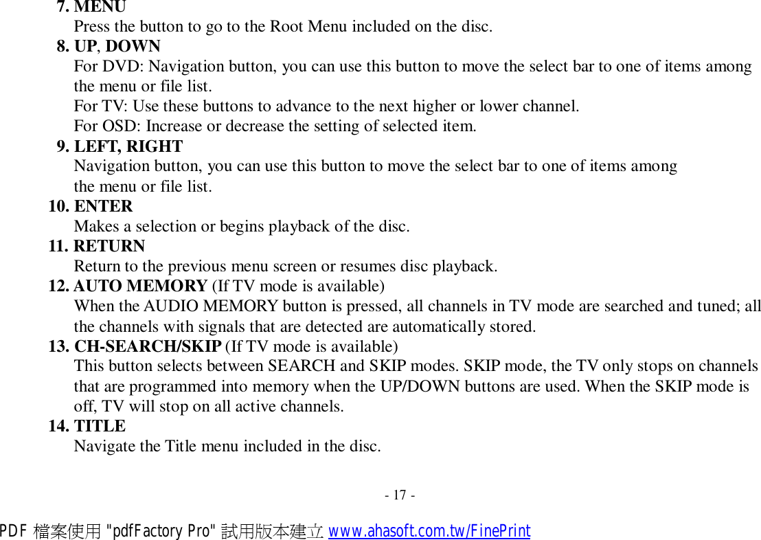 7. MENU Press the button to go to the Root Menu included on the disc. 8. UP, DOWN For DVD: Navigation button, you can use this button to move the select bar to one of items among the menu or file list. For TV: Use these buttons to advance to the next higher or lower channel. For OSD: Increase or decrease the setting of selected item. 9. LEFT, RIGHT Navigation button, you can use this button to move the select bar to one of items among the menu or file list. 10. ENTER Makes a selection or begins playback of the disc. 11. RETURN Return to the previous menu screen or resumes disc playback. 12. AUTO MEMORY (If TV mode is available) When the AUDIO MEMORY button is pressed, all channels in TV mode are searched and tuned; all the channels with signals that are detected are automatically stored. 13. CH-SEARCH/SKIP (If TV mode is available) This button selects between SEARCH and SKIP modes. SKIP mode, the TV only stops on channels that are programmed into memory when the UP/DOWN buttons are used. When the SKIP mode is off, TV will stop on all active channels. 14. TITLE Navigate the Title menu included in the disc.   - 17 - PDF 檔案使用 &quot;pdfFactory Pro&quot; 試用版本建立 www.ahasoft.com.tw/FinePrint