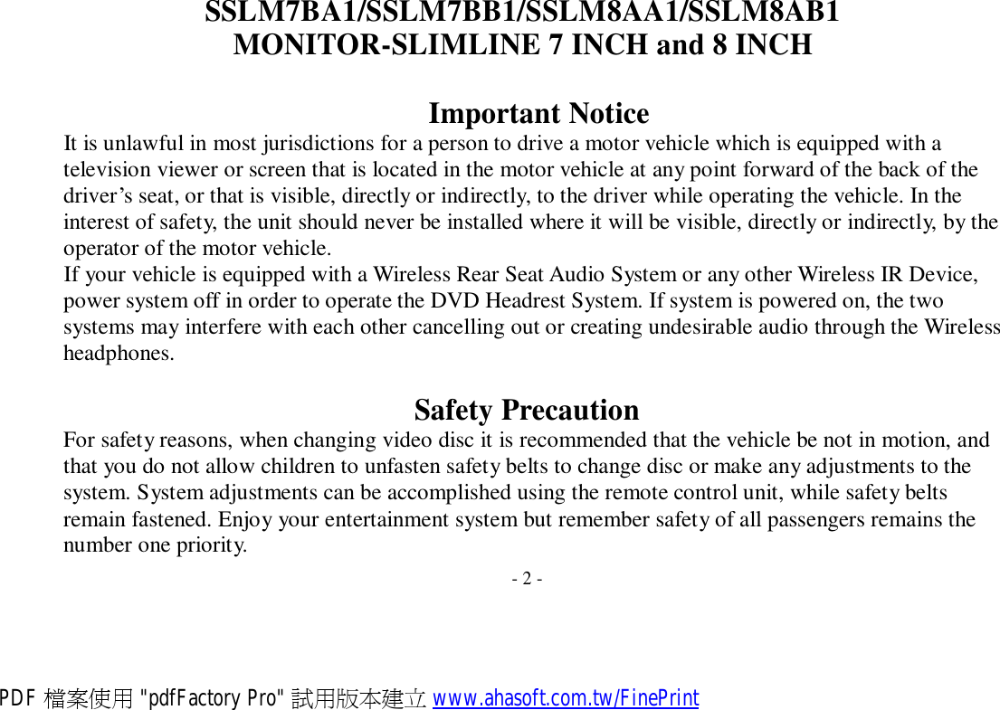 SSLM7BA1/SSLM7BB1/SSLM8AA1/SSLM8AB1 MONITOR-SLIMLINE 7 INCH and 8 INCH   Important Notice It is unlawful in most jurisdictions for a person to drive a motor vehicle which is equipped with a television viewer or screen that is located in the motor vehicle at any point forward of the back of the driver’s seat, or that is visible, directly or indirectly, to the driver while operating the vehicle. In the interest of safety, the unit should never be installed where it will be visible, directly or indirectly, by the operator of the motor vehicle. If your vehicle is equipped with a Wireless Rear Seat Audio System or any other Wireless IR Device, power system off in order to operate the DVD Headrest System. If system is powered on, the two systems may interfere with each other cancelling out or creating undesirable audio through the Wireless headphones.  Safety Precaution For safety reasons, when changing video disc it is recommended that the vehicle be not in motion, and that you do not allow children to unfasten safety belts to change disc or make any adjustments to the system. System adjustments can be accomplished using the remote control unit, while safety belts remain fastened. Enjoy your entertainment system but remember safety of all passengers remains the number one priority.  - 2 - PDF 檔案使用 &quot;pdfFactory Pro&quot; 試用版本建立 www.ahasoft.com.tw/FinePrint