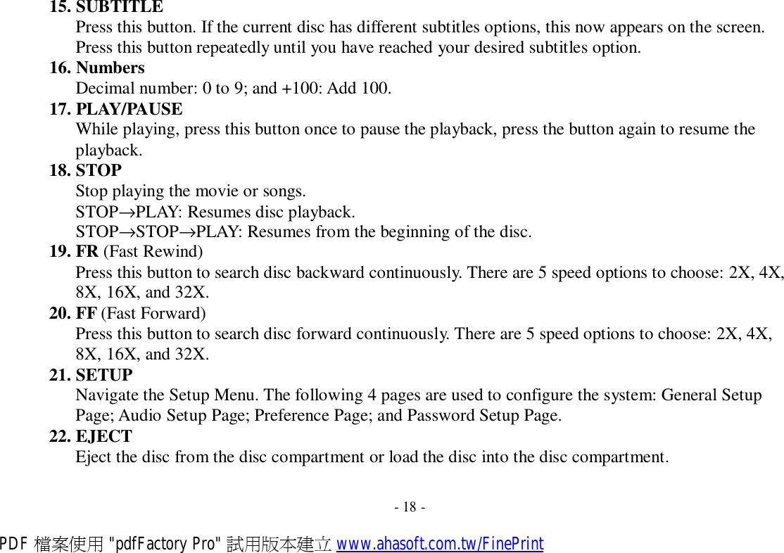 15. SUBTITLE Press this button. If the current disc has different subtitles options, this now appears on the screen. Press this button repeatedly until you have reached your desired subtitles option. 16. Numbers Decimal number: 0 to 9; and +100: Add 100. 17. PLAY/PAUSE While playing, press this button once to pause the playback, press the button again to resume the playback. 18. STOP Stop playing the movie or songs. STOP→PLAY: Resumes disc playback. STOP→STOP→PLAY: Resumes from the beginning of the disc. 19. FR (Fast Rewind) Press this button to search disc backward continuously. There are 5 speed options to choose: 2X, 4X, 8X, 16X, and 32X. 20. FF (Fast Forward) Press this button to search disc forward continuously. There are 5 speed options to choose: 2X, 4X, 8X, 16X, and 32X. 21. SETUP Navigate the Setup Menu. The following 4 pages are used to configure the system: General Setup Page; Audio Setup Page; Preference Page; and Password Setup Page. 22. EJECT Eject the disc from the disc compartment or load the disc into the disc compartment.   - 18 - PDF 檔案使用 &quot;pdfFactory Pro&quot; 試用版本建立 www.ahasoft.com.tw/FinePrint