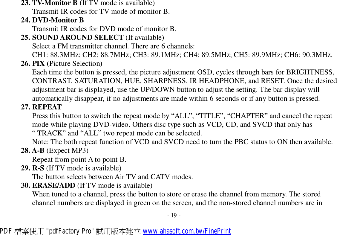 23. TV-Monitor B (If TV mode is available) Transmit IR codes for TV mode of monitor B. 24. DVD-Monitor B Transmit IR codes for DVD mode of monitor B. 25. SOUND AROUND SELECT (If available) Select a FM transmitter channel. There are 6 channels: CH1: 88.3MHz; CH2: 88.7MHz; CH3: 89.1MHz; CH4: 89.5MHz; CH5: 89.9MHz; CH6: 90.3MHz. 26. PIX (Picture Selection) Each time the button is pressed, the picture adjustment OSD, cycles through bars for BRIGHTNESS, CONTRAST, SATURATION, HUE, SHARPNESS, IR HEADPHONE, and RESET. Once the desired adjustment bar is displayed, use the UP/DOWN button to adjust the setting. The bar display will automatically disappear, if no adjustments are made within 6 seconds or if any button is pressed. 27. REPEAT Press this button to switch the repeat mode by “ALL”, “TITLE”, “CHAPTER” and cancel the repeat mode while playing DVD-video. Others disc type such as VCD, CD, and SVCD that only has “ TRACK” and “ALL” two repeat mode can be selected. Note: The both repeat function of VCD and SVCD need to turn the PBC status to ON then available. 28. A-B (Expect MP3) Repeat from point A to point B. 29. R-S (If TV mode is available) The button selects between Air TV and CATV modes. 30. ERASE/ADD (If TV mode is available) When tuned to a channel, press the button to store or erase the channel from memory. The stored channel numbers are displayed in green on the screen, and the non-stored channel numbers are in  - 19 - PDF 檔案使用 &quot;pdfFactory Pro&quot; 試用版本建立 www.ahasoft.com.tw/FinePrint