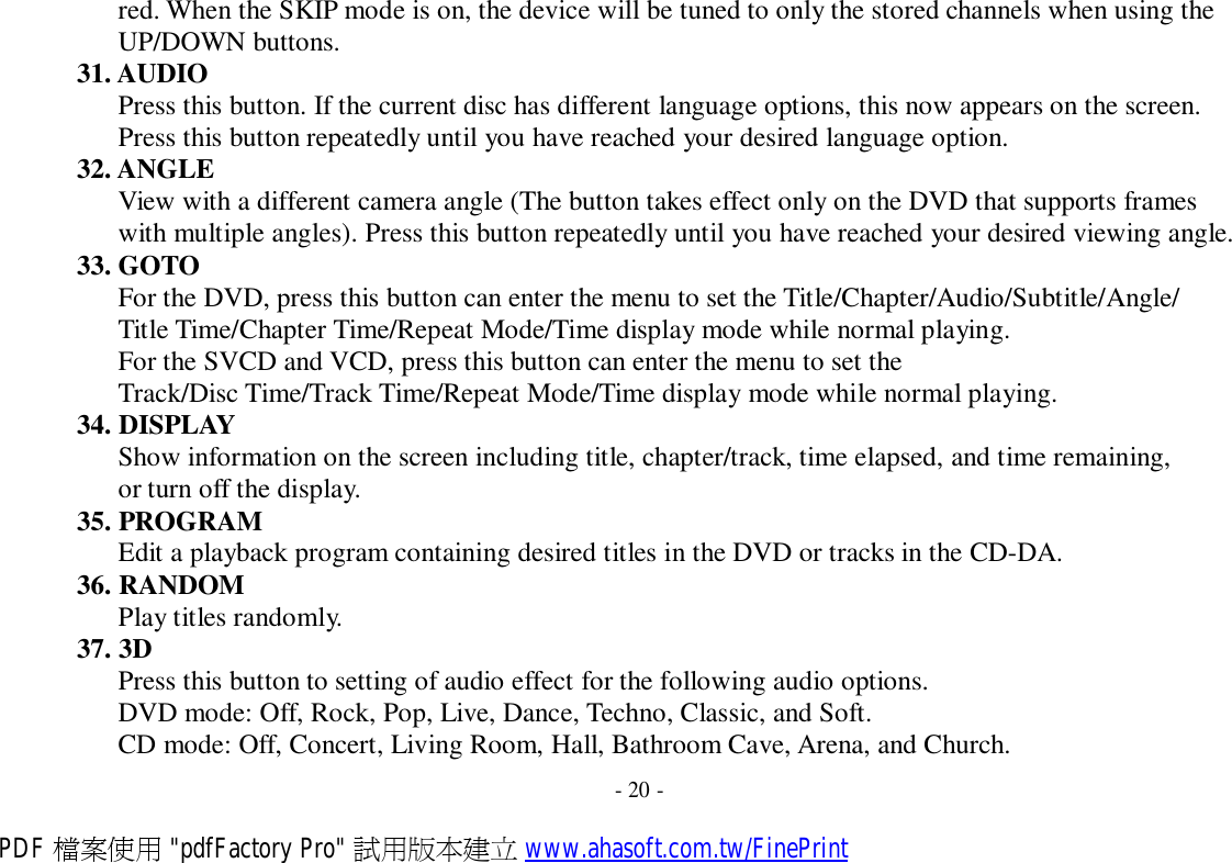 red. When the SKIP mode is on, the device will be tuned to only the stored channels when using the UP/DOWN buttons. 31. AUDIO Press this button. If the current disc has different language options, this now appears on the screen. Press this button repeatedly until you have reached your desired language option. 32. ANGLE View with a different camera angle (The button takes effect only on the DVD that supports frames with multiple angles). Press this button repeatedly until you have reached your desired viewing angle. 33. GOTO For the DVD, press this button can enter the menu to set the Title/Chapter/Audio/Subtitle/Angle/ Title Time/Chapter Time/Repeat Mode/Time display mode while normal playing. For the SVCD and VCD, press this button can enter the menu to set the Track/Disc Time/Track Time/Repeat Mode/Time display mode while normal playing. 34. DISPLAY Show information on the screen including title, chapter/track, time elapsed, and time remaining, or turn off the display. 35. PROGRAM Edit a playback program containing desired titles in the DVD or tracks in the CD-DA. 36. RANDOM Play titles randomly. 37. 3D Press this button to setting of audio effect for the following audio options. DVD mode: Off, Rock, Pop, Live, Dance, Techno, Classic, and Soft. CD mode: Off, Concert, Living Room, Hall, Bathroom Cave, Arena, and Church.  - 20 - PDF 檔案使用 &quot;pdfFactory Pro&quot; 試用版本建立 www.ahasoft.com.tw/FinePrint