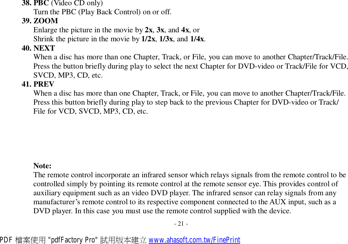 38. PBC (Video CD only) Turn the PBC (Play Back Control) on or off. 39. ZOOM Enlarge the picture in the movie by 2x, 3x, and 4x, or Shrink the picture in the movie by 1/2x, 1/3x, and 1/4x. 40. NEXT When a disc has more than one Chapter, Track, or File, you can move to another Chapter/Track/File. Press the button briefly during play to select the next Chapter for DVD-video or Track/File for VCD, SVCD, MP3, CD, etc. 41. PREV When a disc has more than one Chapter, Track, or File, you can move to another Chapter/Track/File. Press this button briefly during play to step back to the previous Chapter for DVD-video or Track/ File for VCD, SVCD, MP3, CD, etc.        Note: The remote control incorporate an infrared sensor which relays signals from the remote control to be controlled simply by pointing its remote control at the remote sensor eye. This provides control of auxiliary equipment such as an video DVD player. The infrared sensor can relay signals from any manufacturer’s remote control to its respective component connected to the AUX input, such as a DVD player. In this case you must use the remote control supplied with the device.  - 21 - PDF 檔案使用 &quot;pdfFactory Pro&quot; 試用版本建立 www.ahasoft.com.tw/FinePrint