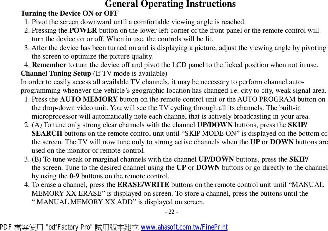 General Operating Instructions Turning the Device ON or OFF 1. Pivot the screen downward until a comfortable viewing angle is reached. 2. Pressing the POWER button on the lower-left corner of the front panel or the remote control will turn the device on or off. When in use, the controls will be lit. 3. After the device has been turned on and is displaying a picture, adjust the viewing angle by pivoting the screen to optimize the picture quality. 4. Remember to turn the device off and pivot the LCD panel to the licked position when not in use. Channel Tuning Setup (If TV mode is available) In order to easily access all available TV channels, it may be necessary to perform channel auto- programming whenever the vehicle’s geographic location has changed i.e. city to city, weak signal area. 1. Press the AUTO MEMORY button on the remote control unit or the AUTO PROGRAM button on the drop-down video unit. You will see the TV cycling through all its channels. The built-in microprocessor will automatically note each channel that is actively broadcasting in your area. 2. (A) To tune only strong clear channels with the channel UP/DOWN buttons, press the SKIP/ SEARCH buttons on the remote control unit until “SKIP MODE ON” is displayed on the bottom of the screen. The TV will now tune only to strong active channels when the UP or DOWN buttons are used on the monitor or remote control. 3. (B) To tune weak or marginal channels with the channel UP/DOWN buttons, press the SKIP/ the screen. Tune to the desired channel using the UP or DOWN buttons or go directly to the channel by using the 0-9 buttons on the remote control. 4. To erase a channel, press the ERASE/WRITE buttons on the remote control unit until “MANUAL MEMORY XX ERASE” is displayed on screen. To store a channel, press the buttons until the “ MANUAL MEMORY XX ADD” is displayed on screen. - 22 - PDF 檔案使用 &quot;pdfFactory Pro&quot; 試用版本建立 www.ahasoft.com.tw/FinePrint