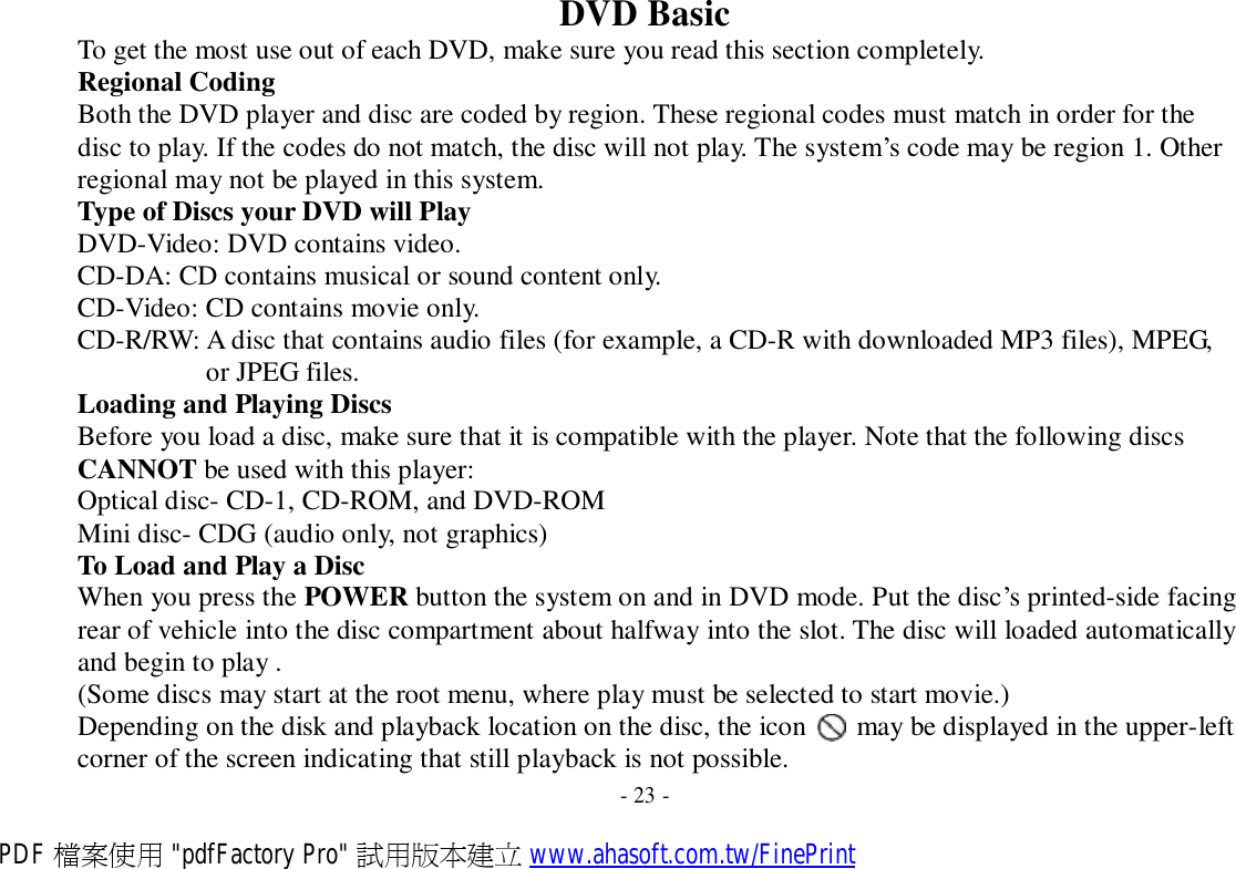 DVD Basic To get the most use out of each DVD, make sure you read this section completely. Regional Coding Both the DVD player and disc are coded by region. These regional codes must match in order for the disc to play. If the codes do not match, the disc will not play. The system’s code may be region 1. Other regional may not be played in this system. Type of Discs your DVD will Play DVD-Video: DVD contains video. CD-DA: CD contains musical or sound content only. CD-Video: CD contains movie only. CD-R/RW: A disc that contains audio files (for example, a CD-R with downloaded MP3 files), MPEG, or JPEG files. Loading and Playing Discs Before you load a disc, make sure that it is compatible with the player. Note that the following discs CANNOT be used with this player: Optical disc- CD-1, CD-ROM, and DVD-ROM Mini disc- CDG (audio only, not graphics) To Load and Play a Disc When you press the POWER button the system on and in DVD mode. Put the disc’s printed-side facing rear of vehicle into the disc compartment about halfway into the slot. The disc will loaded automatically and begin to play . (Some discs may start at the root menu, where play must be selected to start movie.) Depending on the disk and playback location on the disc, the icon   may be displayed in the upper-left corner of the screen indicating that still playback is not possible. - 23 - PDF 檔案使用 &quot;pdfFactory Pro&quot; 試用版本建立 www.ahasoft.com.tw/FinePrint