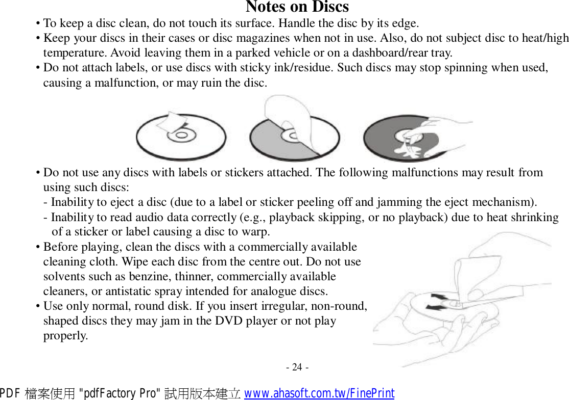 Notes on Discs • To keep a disc clean, do not touch its surface. Handle the disc by its edge. • Keep your discs in their cases or disc magazines when not in use. Also, do not subject disc to heat/high temperature. Avoid leaving them in a parked vehicle or on a dashboard/rear tray. • Do not attach labels, or use discs with sticky ink/residue. Such discs may stop spinning when used, causing a malfunction, or may ruin the disc.  • Do not use any discs with labels or stickers attached. The following malfunctions may result from using such discs: - Inability to eject a disc (due to a label or sticker peeling off and jamming the eject mechanism). - Inability to read audio data correctly (e.g., playback skipping, or no playback) due to heat shrinking of a sticker or label causing a disc to warp. • Before playing, clean the discs with a commercially available cleaning cloth. Wipe each disc from the centre out. Do not use solvents such as benzine, thinner, commercially available cleaners, or antistatic spray intended for analogue discs. • Use only normal, round disk. If you insert irregular, non-round, shaped discs they may jam in the DVD player or not play properly.   - 24 - PDF 檔案使用 &quot;pdfFactory Pro&quot; 試用版本建立 www.ahasoft.com.tw/FinePrint