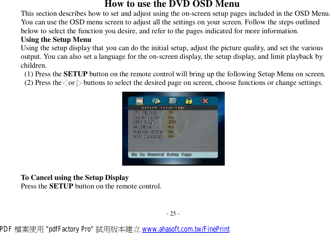 How to use the DVD OSD Menu This section describes how to set and adjust using the on-screen setup pages included in the OSD Menu. You can use the OSD menu screen to adjust all the settings on your screen. Follow the steps outlined below to select the function you desire, and refer to the pages indicated for more information. Using the Setup Menu Using the setup display that you can do the initial setup, adjust the picture quality, and set the various output. You can also set a language for the on-screen display, the setup display, and limit playback by children. (1) Press the SETUP button on the remote control will bring up the following Setup Menu on screen. (2) Press the   or   buttons to select the desired page on screen, choose functions or change settings.    To Cancel using the Setup Display Press the SETUP button on the remote control.    - 25 - PDF 檔案使用 &quot;pdfFactory Pro&quot; 試用版本建立 www.ahasoft.com.tw/FinePrint