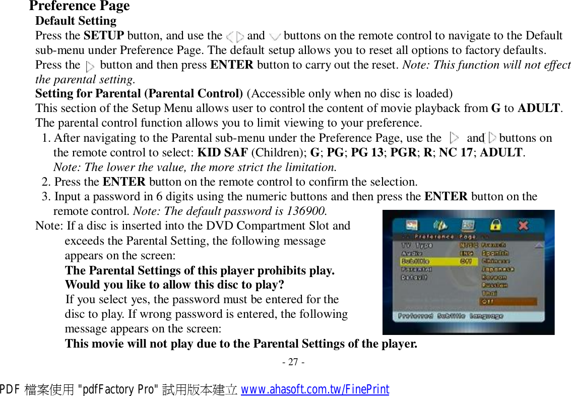 Preference Page Default Setting Press the SETUP button, and use the  and  buttons on the remote control to navigate to the Default sub-menu under Preference Page. The default setup allows you to reset all options to factory defaults. Press the   button and then press ENTER button to carry out the reset. Note: This function will not effect the parental setting. Setting for Parental (Parental Control) (Accessible only when no disc is loaded) This section of the Setup Menu allows user to control the content of movie playback from G to ADULT. The parental control function allows you to limit viewing to your preference. 1. After navigating to the Parental sub-menu under the Preference Page, use the   and  buttons on the remote control to select: KID SAF (Children); G; PG; PG 13; PGR; R; NC 17; ADULT. Note: The lower the value, the more strict the limitation. 2. Press the ENTER button on the remote control to confirm the selection. 3. Input a password in 6 digits using the numeric buttons and then press the ENTER button on the remote control. Note: The default password is 136900. Note: If a disc is inserted into the DVD Compartment Slot and exceeds the Parental Setting, the following message appears on the screen: The Parental Settings of this player prohibits play. Would you like to allow this disc to play? If you select yes, the password must be entered for the disc to play. If wrong password is entered, the following message appears on the screen: This movie will not play due to the Parental Settings of the player.  - 27 - PDF 檔案使用 &quot;pdfFactory Pro&quot; 試用版本建立 www.ahasoft.com.tw/FinePrint