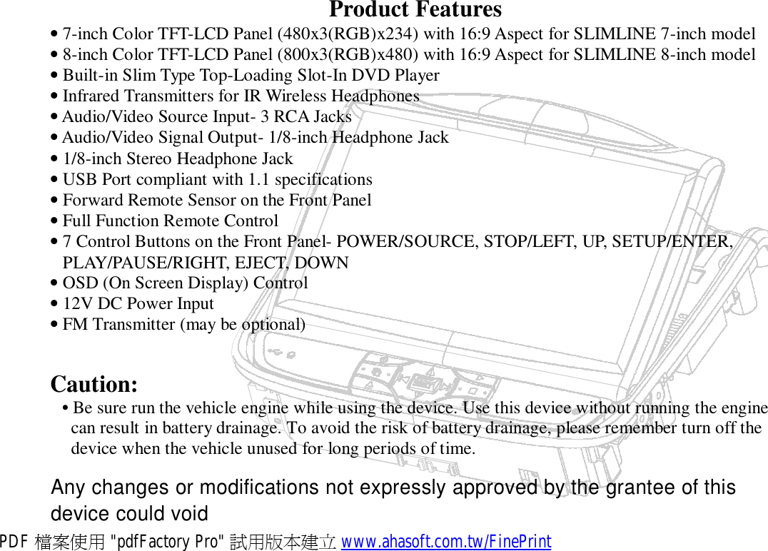 Product Features • 7-inch Color TFT-LCD Panel (480x3(RGB)x234) with 16:9 Aspect for SLIMLINE 7-inch model • 8-inch Color TFT-LCD Panel (800x3(RGB)x480) with 16:9 Aspect for SLIMLINE 8-inch model • Built-in Slim Type Top-Loading Slot-In DVD Player • Infrared Transmitters for IR Wireless Headphones • Audio/Video Source Input- 3 RCA Jacks • Audio/Video Signal Output- 1/8-inch Headphone Jack • 1/8-inch Stereo Headphone Jack • USB Port compliant with 1.1 specifications • Forward Remote Sensor on the Front Panel • Full Function Remote Control • 7 Control Buttons on the Front Panel- POWER/SOURCE, STOP/LEFT, UP, SETUP/ENTER, PLAY/PAUSE/RIGHT, EJECT, DOWN • OSD (On Screen Display) Control • 12V DC Power Input • FM Transmitter (may be optional)   Caution: • Be sure run the vehicle engine while using the device. Use this device without running the engine can result in battery drainage. To avoid the risk of battery drainage, please remember turn off the device when the vehicle unused for long periods of time.  Any changes or modifications not expressly approved by the grantee of this device could void PDF 檔案使用 &quot;pdfFactory Pro&quot; 試用版本建立 www.ahasoft.com.tw/FinePrint