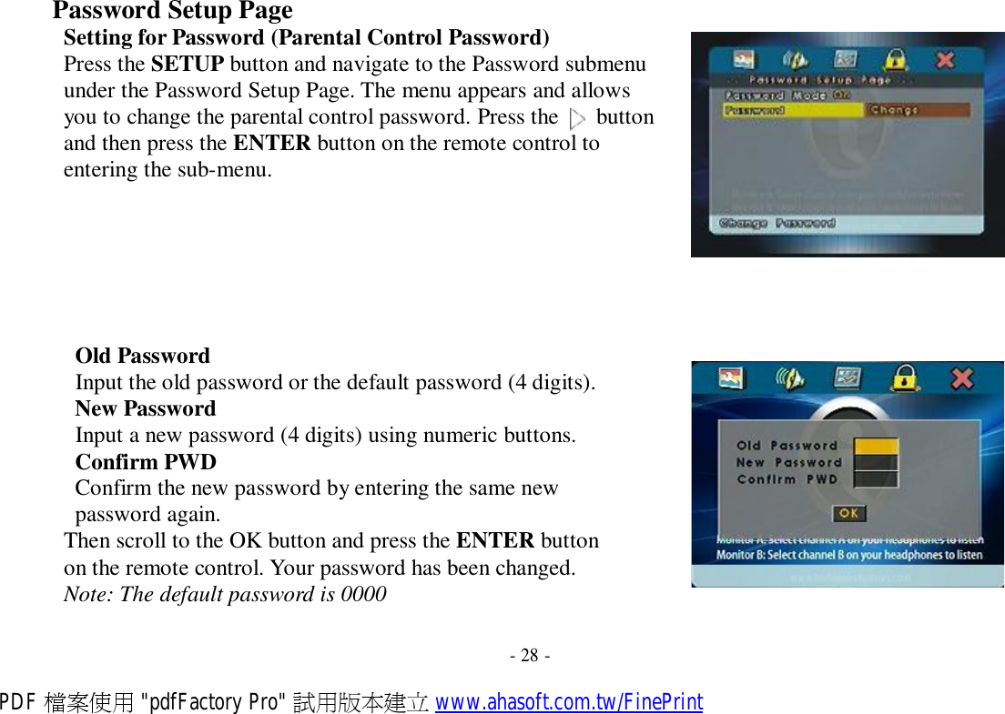 Password Setup Page Setting for Password (Parental Control Password) Press the SETUP button and navigate to the Password submenu under the Password Setup Page. The menu appears and allows you to change the parental control password. Press the   button and then press the ENTER button on the remote control to entering the sub-menu.         Old Password Input the old password or the default password (4 digits). New Password Input a new password (4 digits) using numeric buttons. Confirm PWD Confirm the new password by entering the same new password again. Then scroll to the OK button and press the ENTER button on the remote control. Your password has been changed. Note: The default password is 0000   - 28 - PDF 檔案使用 &quot;pdfFactory Pro&quot; 試用版本建立 www.ahasoft.com.tw/FinePrint