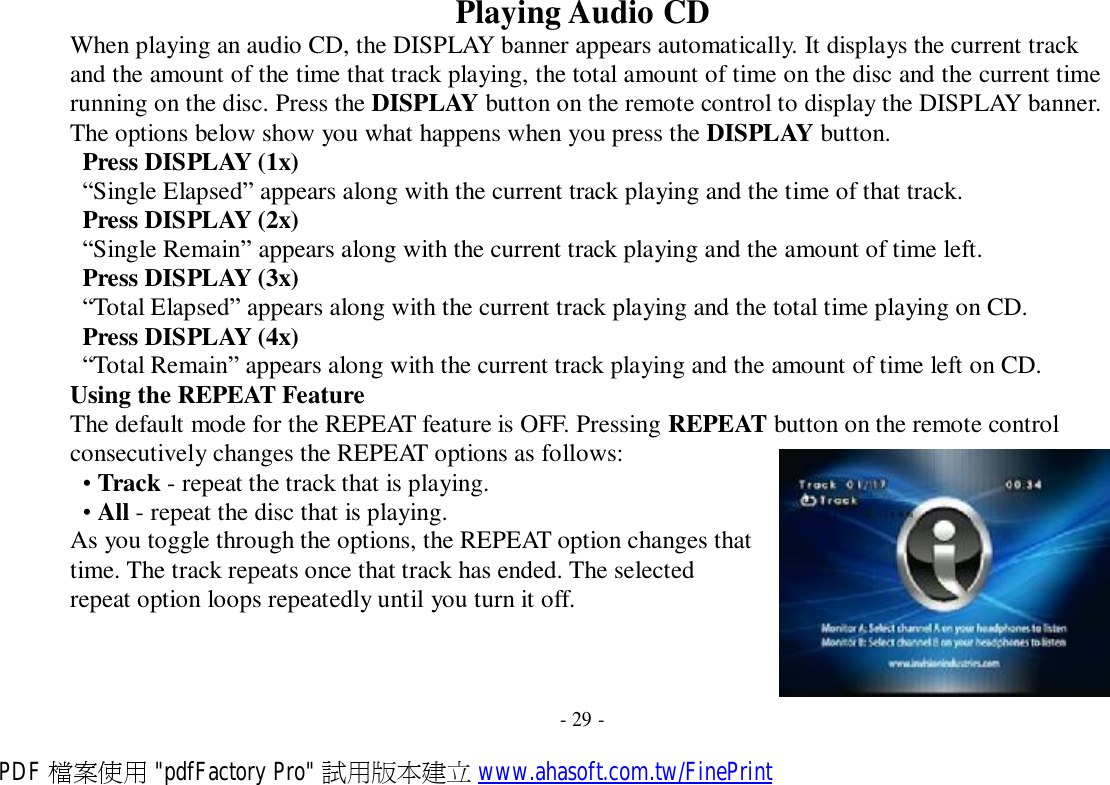  Playing Audio CD When playing an audio CD, the DISPLAY banner appears automatically. It displays the current track and the amount of the time that track playing, the total amount of time on the disc and the current time running on the disc. Press the DISPLAY button on the remote control to display the DISPLAY banner. The options below show you what happens when you press the DISPLAY button. Press DISPLAY (1x) “Single Elapsed” appears along with the current track playing and the time of that track. Press DISPLAY (2x) “Single Remain” appears along with the current track playing and the amount of time left. Press DISPLAY (3x) “Total Elapsed” appears along with the current track playing and the total time playing on CD. Press DISPLAY (4x) “Total Remain” appears along with the current track playing and the amount of time left on CD. Using the REPEAT Feature The default mode for the REPEAT feature is OFF. Pressing REPEAT button on the remote control consecutively changes the REPEAT options as follows: • Track - repeat the track that is playing. • All - repeat the disc that is playing. As you toggle through the options, the REPEAT option changes that time. The track repeats once that track has ended. The selected repeat option loops repeatedly until you turn it off.      - 29 - PDF 檔案使用 &quot;pdfFactory Pro&quot; 試用版本建立 www.ahasoft.com.tw/FinePrint