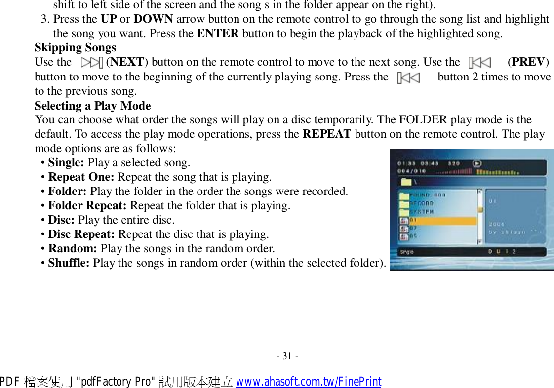  shift to left side of the screen and the song s in the folder appear on the right). 3. Press the UP or DOWN arrow button on the remote control to go through the song list and highlight the song you want. Press the ENTER button to begin the playback of the highlighted song. Skipping Songs Use the    (NEXT) button on the remote control to move to the next song. Use the    (PREV) button to move to the beginning of the currently playing song. Press the    button 2 times to move to the previous song. Selecting a Play Mode You can choose what order the songs will play on a disc temporarily. The FOLDER play mode is the default. To access the play mode operations, press the REPEAT button on the remote control. The play mode options are as follows: • Single: Play a selected song. • Repeat One: Repeat the song that is playing. • Folder: Play the folder in the order the songs were recorded. • Folder Repeat: Repeat the folder that is playing. • Disc: Play the entire disc. • Disc Repeat: Repeat the disc that is playing. • Random: Play the songs in the random order. • Shuffle: Play the songs in random order (within the selected folder).         - 31 - PDF 檔案使用 &quot;pdfFactory Pro&quot; 試用版本建立 www.ahasoft.com.tw/FinePrint