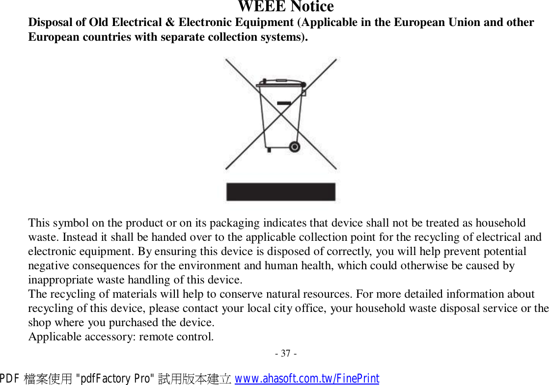 WEEE Notice Disposal of Old Electrical &amp; Electronic Equipment (Applicable in the European Union and other European countries with separate collection systems).    This symbol on the product or on its packaging indicates that device shall not be treated as household waste. Instead it shall be handed over to the applicable collection point for the recycling of electrical and electronic equipment. By ensuring this device is disposed of correctly, you will help prevent potential negative consequences for the environment and human health, which could otherwise be caused by inappropriate waste handling of this device. The recycling of materials will help to conserve natural resources. For more detailed information about recycling of this device, please contact your local city office, your household waste disposal service or the shop where you purchased the device. Applicable accessory: remote control. - 37 - PDF 檔案使用 &quot;pdfFactory Pro&quot; 試用版本建立 www.ahasoft.com.tw/FinePrint