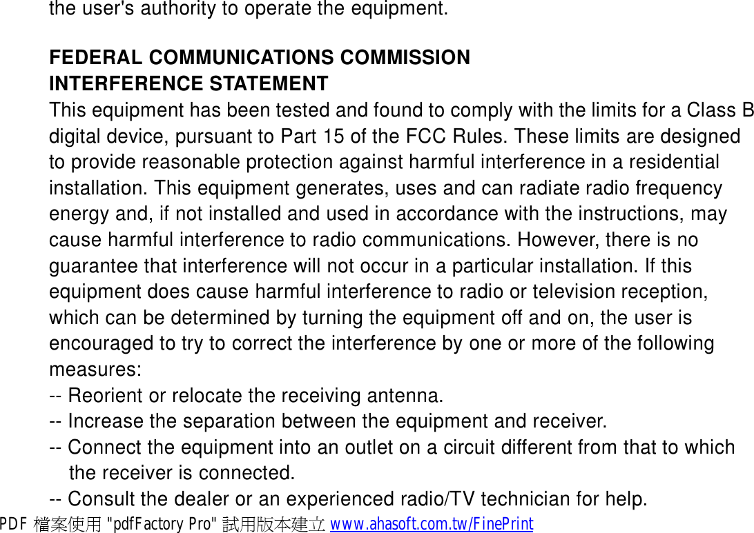 the user&apos;s authority to operate the equipment.  FEDERAL COMMUNICATIONS COMMISSION INTERFERENCE STATEMENT This equipment has been tested and found to comply with the limits for a Class B digital device, pursuant to Part 15 of the FCC Rules. These limits are designed to provide reasonable protection against harmful interference in a residential installation. This equipment generates, uses and can radiate radio frequency energy and, if not installed and used in accordance with the instructions, may cause harmful interference to radio communications. However, there is no guarantee that interference will not occur in a particular installation. If this equipment does cause harmful interference to radio or television reception, which can be determined by turning the equipment off and on, the user is encouraged to try to correct the interference by one or more of the following measures: -- Reorient or relocate the receiving antenna. -- Increase the separation between the equipment and receiver. -- Connect the equipment into an outlet on a circuit different from that to which the receiver is connected. -- Consult the dealer or an experienced radio/TV technician for help. PDF 檔案使用 &quot;pdfFactory Pro&quot; 試用版本建立 www.ahasoft.com.tw/FinePrint