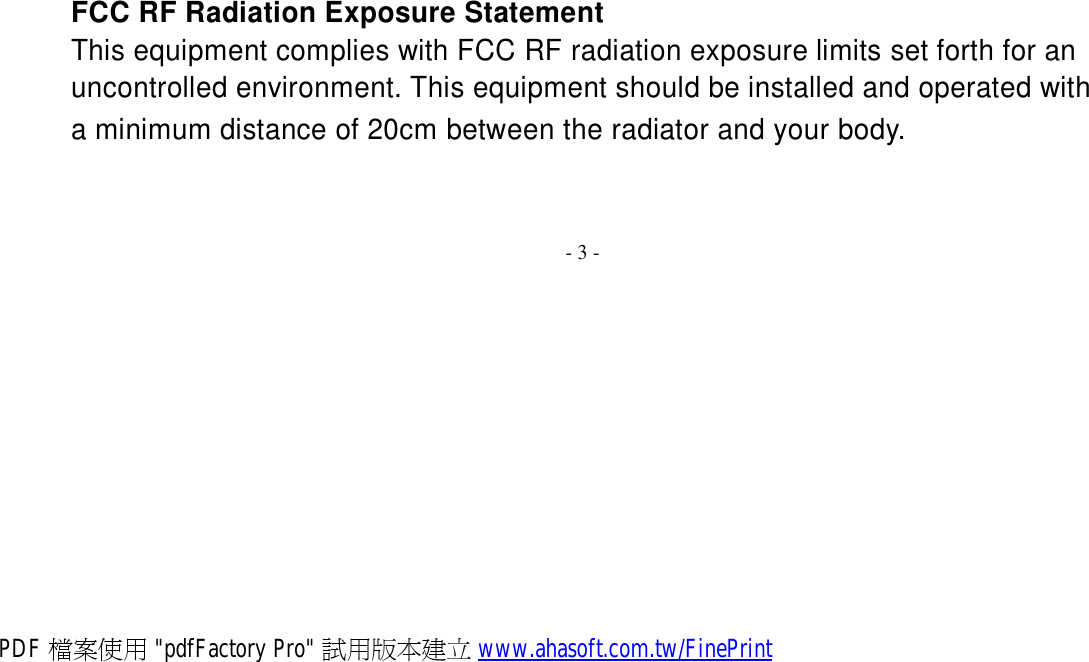    FCC RF Radiation Exposure Statement This equipment complies with FCC RF radiation exposure limits set forth for an uncontrolled environment. This equipment should be installed and operated with a minimum distance of 20cm between the radiator and your body.    - 3 - PDF 檔案使用 &quot;pdfFactory Pro&quot; 試用版本建立 www.ahasoft.com.tw/FinePrint