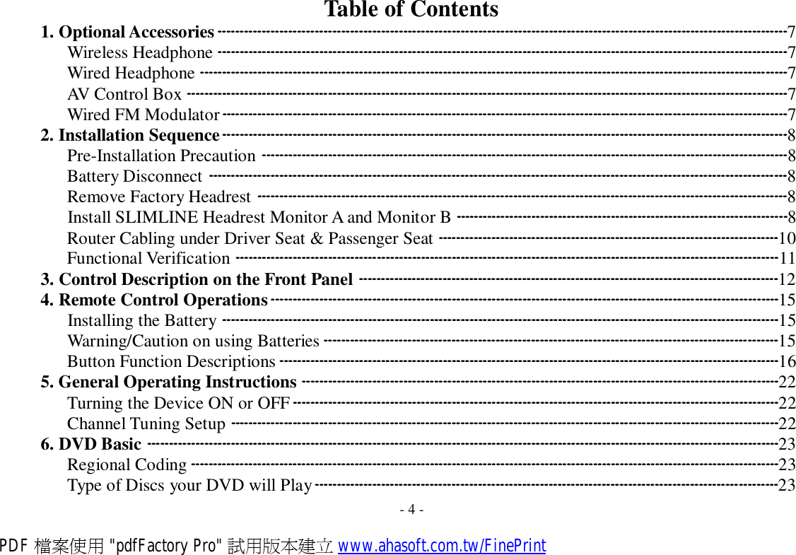 Table of Contents 1. Optional Accessories·································································································································7 Wireless Headphone ·································································································································7 Wired Headphone ·····································································································································7 AV Control Box ········································································································································7 Wired FM Modulator································································································································7 2. Installation Sequence································································································································8 Pre-Installation Precaution ·······················································································································8 Battery Disconnect ···································································································································8 Remove Factory Headrest ························································································································8 Install SLIMLINE Headrest Monitor A and Monitor B ···········································································8 Router Cabling under Driver Seat &amp; Passenger Seat ·············································································10 Functional Verification ···························································································································11 3. Control Description on the Front Panel ·······························································································12 4. Remote Control Operations···················································································································15 Installing the Battery ······························································································································15 Warning/Caution on using Batteries ·······································································································15 Button Function Descriptions ·················································································································16 5. General Operating Instructions ············································································································22 Turning the Device ON or OFF··············································································································22 Channel Tuning Setup ····························································································································22 6. DVD Basic ···············································································································································23 Regional Coding ·····································································································································23 Type of Discs your DVD will Play·········································································································23 - 4 - PDF 檔案使用 &quot;pdfFactory Pro&quot; 試用版本建立 www.ahasoft.com.tw/FinePrint