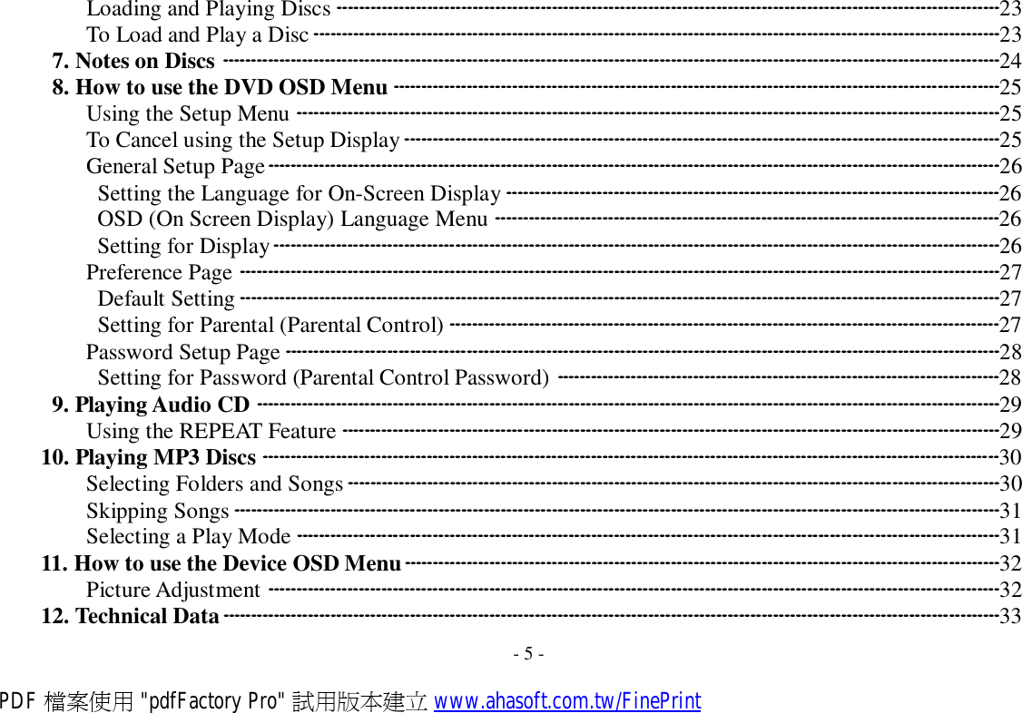 Loading and Playing Discs ·····················································································································23 To Load and Play a Disc·························································································································23 7. Notes on Discs ·········································································································································24 8. How to use the DVD OSD Menu ···········································································································25 Using the Setup Menu ····························································································································25 To Cancel using the Setup Display·········································································································25 General Setup Page·································································································································26 Setting the Language for On-Screen Display ·······················································································26 OSD (On Screen Display) Language Menu ·························································································26 Setting for Display································································································································26 Preference Page ······································································································································27 Default Setting ······································································································································27 Setting for Parental (Parental Control) ·································································································27 Password Setup Page ······························································································································28 Setting for Password (Parental Control Password) ··············································································28 9. Playing Audio CD ···································································································································29 Using the REPEAT Feature ····················································································································29 10. Playing MP3 Discs ··································································································································30 Selecting Folders and Songs···················································································································30 Skipping Songs ·······································································································································31 Selecting a Play Mode ····························································································································31 11. How to use the Device OSD Menu·········································································································32 Picture Adjustment ·································································································································32 12. Technical Data·········································································································································33  - 5 - PDF 檔案使用 &quot;pdfFactory Pro&quot; 試用版本建立 www.ahasoft.com.tw/FinePrint