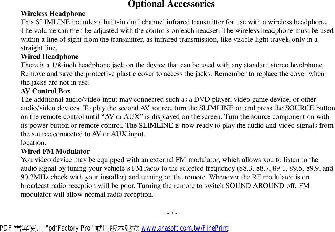   Wireless Headphone Optional Accessories This SLIMLINE includes a built-in dual channel infrared transmitter for use with a wireless headphone. The volume can then be adjusted with the controls on each headset. The wireless headphone must be used within a line of sight from the transmitter, as infrared transmission, like visible light travels only in a straight line. Wired Headphone There is a 1/8-inch headphone jack on the device that can be used with any standard stereo headphone. Remove and save the protective plastic cover to access the jacks. Remember to replace the cover when the jacks are not in use. AV Control Box The additional audio/video input may connected such as a DVD player, video game device, or other audio/video devices. To play the second AV source, turn the SLIMLINE on and press the SOURCE button on the remote control until “AV or AUX” is displayed on the screen. Turn the source component on with its power button or remote control. The SLIMLINE is now ready to play the audio and video signals from the source connected to AV or AUX input. location. Wired FM Modulator You video device may be equipped with an external FM modulator, which allows you to listen to the audio signal by tuning your vehicle’s FM radio to the selected frequency (88.3, 88.7, 89.1, 89.5, 89.9, and 90.3MHz check with your installer) and turning on the remote. Whenever the RF modulator is on broadcast radio reception will be poor. Turning the remote to switch SOUND AROUND off, FM modulator will allow normal radio reception.   - 7 - PDF 檔案使用 &quot;pdfFactory Pro&quot; 試用版本建立 www.ahasoft.com.tw/FinePrint