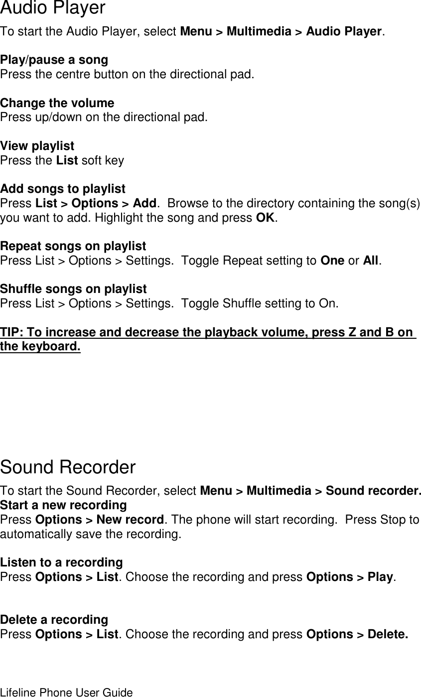 Lifeline Phone User Guide        Audio Player To start the Audio Player, select Menu &gt; Multimedia &gt; Audio Player.  Play/pause a song Press the centre button on the directional pad.  Change the volume Press up/down on the directional pad.  View playlist Press the List soft key  Add songs to playlist Press List &gt; Options &gt; Add.  Browse to the directory containing the song(s) you want to add. Highlight the song and press OK.  Repeat songs on playlist Press List &gt; Options &gt; Settings.  Toggle Repeat setting to One or All.  Shuffle songs on playlist Press List &gt; Options &gt; Settings.  Toggle Shuffle setting to On.  TIP: To increase and decrease the playback volume, press Z and B on the keyboard.       Sound Recorder To start the Sound Recorder, select Menu &gt; Multimedia &gt; Sound recorder.  Start a new recording Press Options &gt; New record. The phone will start recording.  Press Stop to automatically save the recording.  Listen to a recording Press Options &gt; List. Choose the recording and press Options &gt; Play.   Delete a recording Press Options &gt; List. Choose the recording and press Options &gt; Delete.  