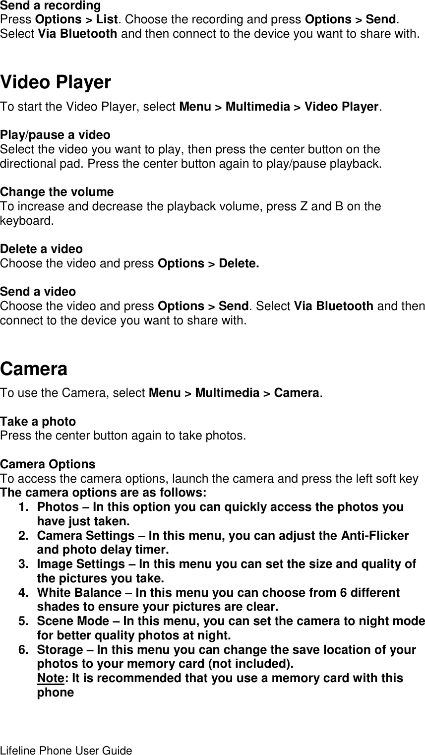 Lifeline Phone User Guide     Send a recording Press Options &gt; List. Choose the recording and press Options &gt; Send. Select Via Bluetooth and then connect to the device you want to share with.  Video Player To start the Video Player, select Menu &gt; Multimedia &gt; Video Player.  Play/pause a video Select the video you want to play, then press the center button on the directional pad. Press the center button again to play/pause playback.  Change the volume To increase and decrease the playback volume, press Z and B on the keyboard.  Delete a video Choose the video and press Options &gt; Delete.  Send a video Choose the video and press Options &gt; Send. Select Via Bluetooth and then connect to the device you want to share with.  Camera To use the Camera, select Menu &gt; Multimedia &gt; Camera.  Take a photo Press the center button again to take photos.  Camera Options To access the camera options, launch the camera and press the left soft key The camera options are as follows: 1.  Photos – In this option you can quickly access the photos you have just taken. 2.  Camera Settings – In this menu, you can adjust the Anti-Flicker and photo delay timer. 3.  Image Settings – In this menu you can set the size and quality of the pictures you take. 4.  White Balance – In this menu you can choose from 6 different shades to ensure your pictures are clear. 5.  Scene Mode – In this menu, you can set the camera to night mode for better quality photos at night. 6.  Storage – In this menu you can change the save location of your photos to your memory card (not included).  Note: It is recommended that you use a memory card with this phone 