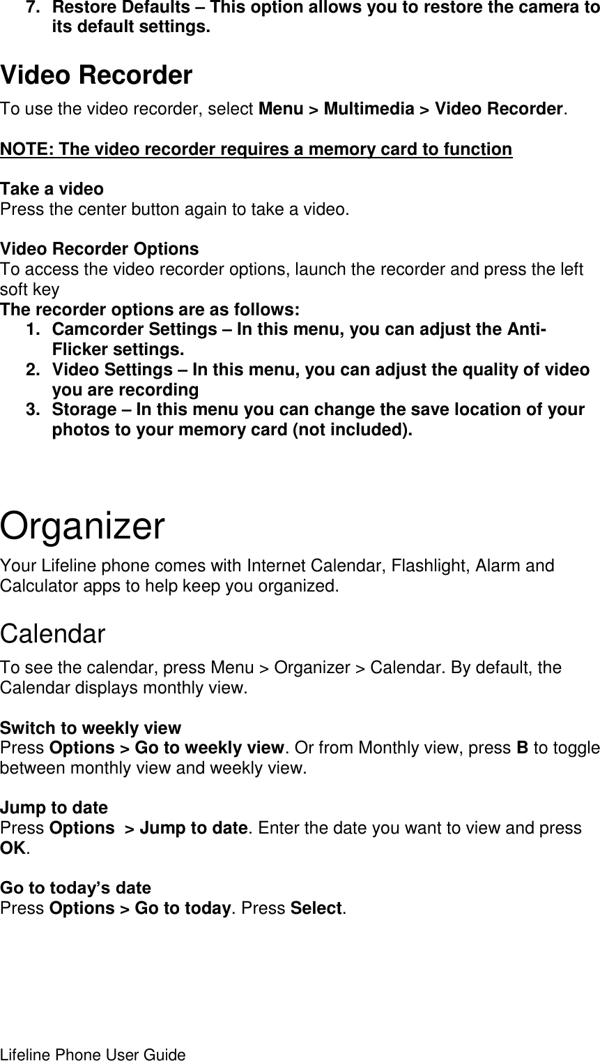 Lifeline Phone User Guide     7.  Restore Defaults – This option allows you to restore the camera to its default settings. Video Recorder To use the video recorder, select Menu &gt; Multimedia &gt; Video Recorder.  NOTE: The video recorder requires a memory card to function  Take a video Press the center button again to take a video.  Video Recorder Options To access the video recorder options, launch the recorder and press the left soft key The recorder options are as follows: 1.  Camcorder Settings – In this menu, you can adjust the Anti-Flicker settings. 2.  Video Settings – In this menu, you can adjust the quality of video you are recording 3.  Storage – In this menu you can change the save location of your photos to your memory card (not included).   Organizer Your Lifeline phone comes with Internet Calendar, Flashlight, Alarm and Calculator apps to help keep you organized. Calendar To see the calendar, press Menu &gt; Organizer &gt; Calendar. By default, the Calendar displays monthly view.   Switch to weekly view Press Options &gt; Go to weekly view. Or from Monthly view, press B to toggle between monthly view and weekly view.  Jump to date Press Options  &gt; Jump to date. Enter the date you want to view and press OK.  Go to today’s date Press Options &gt; Go to today. Press Select.  