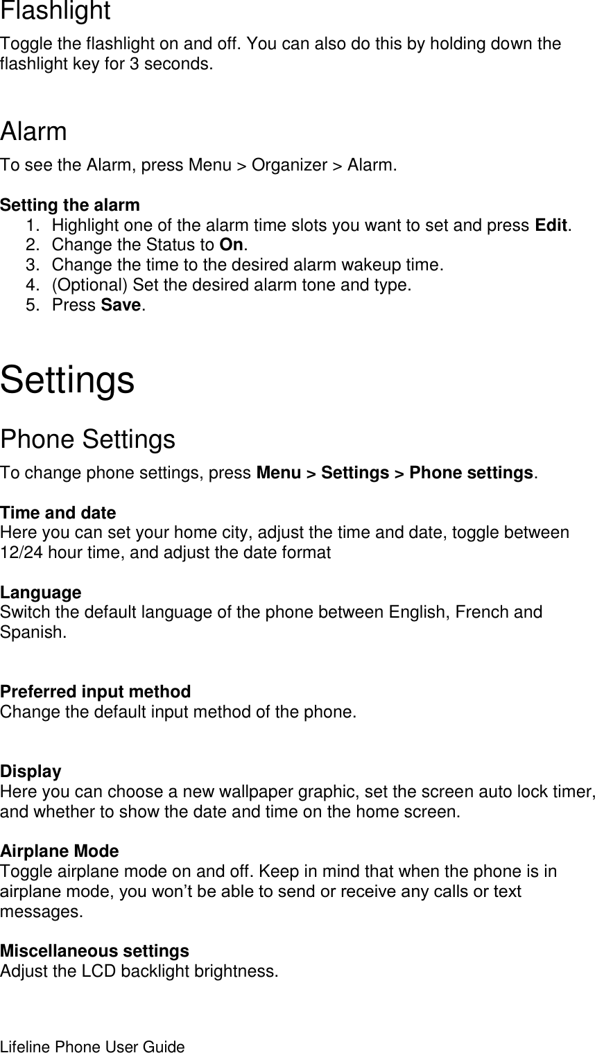 Lifeline Phone User Guide     Flashlight Toggle the flashlight on and off. You can also do this by holding down the flashlight key for 3 seconds.  Alarm To see the Alarm, press Menu &gt; Organizer &gt; Alarm.  Setting the alarm 1.  Highlight one of the alarm time slots you want to set and press Edit. 2.  Change the Status to On. 3.  Change the time to the desired alarm wakeup time. 4.  (Optional) Set the desired alarm tone and type. 5.  Press Save. Settings Phone Settings To change phone settings, press Menu &gt; Settings &gt; Phone settings.  Time and date Here you can set your home city, adjust the time and date, toggle between 12/24 hour time, and adjust the date format  Language Switch the default language of the phone between English, French and Spanish.   Preferred input method Change the default input method of the phone.   Display Here you can choose a new wallpaper graphic, set the screen auto lock timer, and whether to show the date and time on the home screen.  Airplane Mode Toggle airplane mode on and off. Keep in mind that when the phone is in airplane mode, you won’t be able to send or receive any calls or text messages.  Miscellaneous settings Adjust the LCD backlight brightness.  