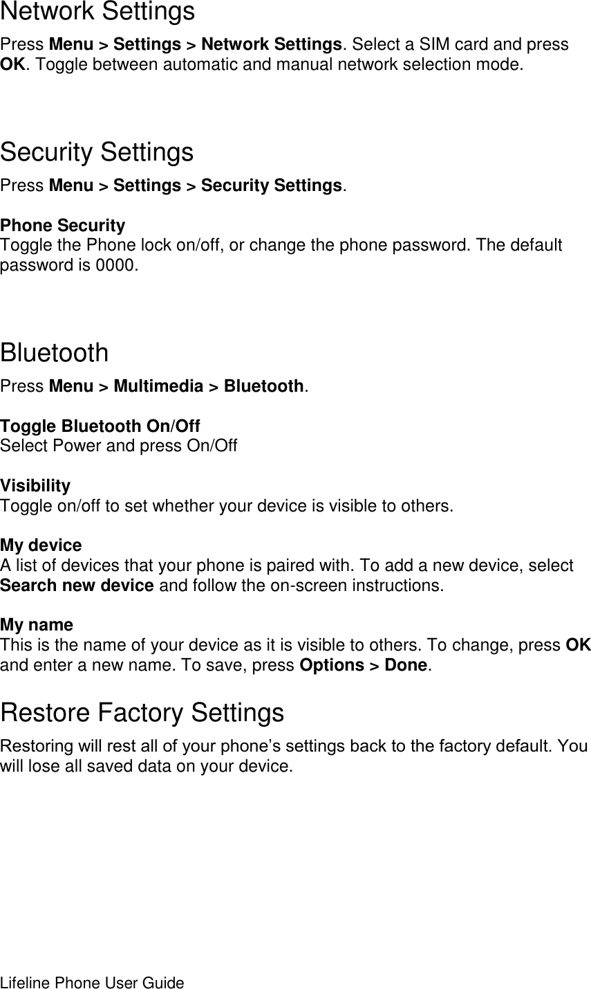 Lifeline Phone User Guide       Network Settings Press Menu &gt; Settings &gt; Network Settings. Select a SIM card and press OK. Toggle between automatic and manual network selection mode.   Security Settings Press Menu &gt; Settings &gt; Security Settings.  Phone Security Toggle the Phone lock on/off, or change the phone password. The default password is 0000.   Bluetooth Press Menu &gt; Multimedia &gt; Bluetooth.  Toggle Bluetooth On/Off Select Power and press On/Off  Visibility Toggle on/off to set whether your device is visible to others.  My device A list of devices that your phone is paired with. To add a new device, select Search new device and follow the on-screen instructions.  My name This is the name of your device as it is visible to others. To change, press OK and enter a new name. To save, press Options &gt; Done. Restore Factory Settings Restoring will rest all of your phone’s settings back to the factory default. You will lose all saved data on your device.   