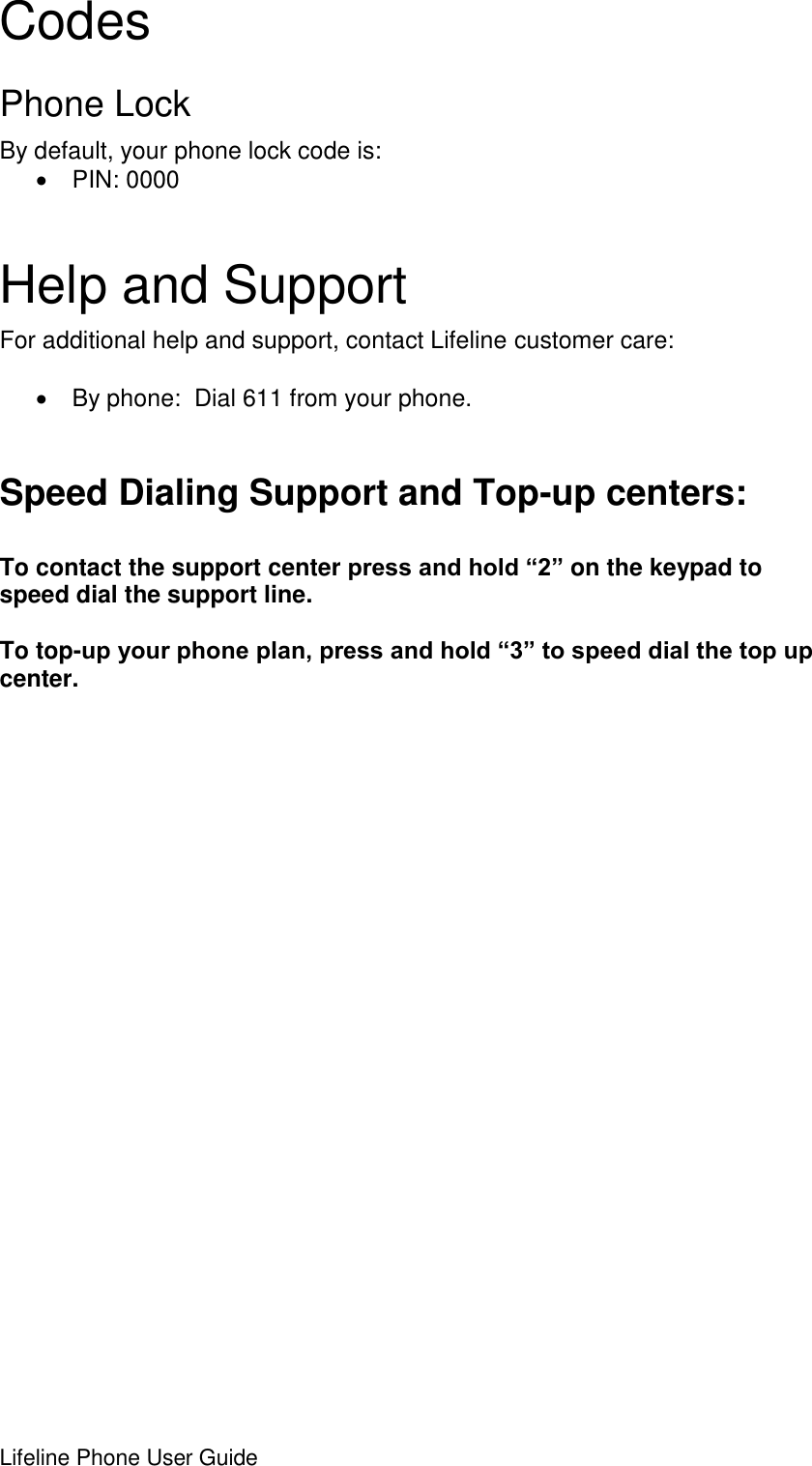 Lifeline Phone User Guide     Codes Phone Lock By default, your phone lock code is:   PIN: 0000 Help and Support For additional help and support, contact Lifeline customer care:    By phone:  Dial 611 from your phone.  Speed Dialing Support and Top-up centers:  To contact the support center press and hold “2” on the keypad to speed dial the support line.    To top-up your phone plan, press and hold “3” to speed dial the top up center.                          