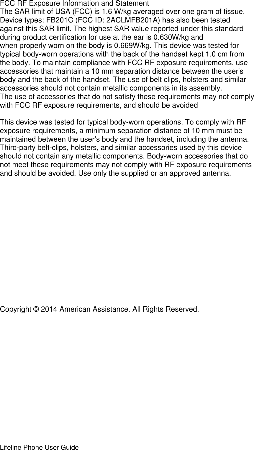 Lifeline Phone User Guide     FCC RF Exposure Information and Statement The SAR limit of USA (FCC) is 1.6 W/kg averaged over one gram of tissue. Device types: FB201C (FCC ID: 2ACLMFB201A) has also been tested against this SAR limit. The highest SAR value reported under this standard during product certification for use at the ear is 0.630W/kg and when properly worn on the body is 0.669W/kg. This device was tested for typical body-worn operations with the back of the handset kept 1.0 cm from the body. To maintain compliance with FCC RF exposure requirements, use accessories that maintain a 10 mm separation distance between the user&apos;s body and the back of the handset. The use of belt clips, holsters and similar accessories should not contain metallic components in its assembly. The use of accessories that do not satisfy these requirements may not comply with FCC RF exposure requirements, and should be avoided  This device was tested for typical body-worn operations. To comply with RF exposure requirements, a minimum separation distance of 10 mm must be maintained between the user’s body and the handset, including the antenna. Third-party belt-clips, holsters, and similar accessories used by this device should not contain any metallic components. Body-worn accessories that do not meet these requirements may not comply with RF exposure requirements and should be avoided. Use only the supplied or an approved antenna.                Copyright © 2014 American Assistance. All Rights Reserved. 