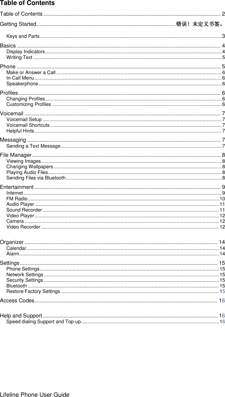 Lifeline Phone User Guide     Table of Contents Table of Contents ...................................................................................................................... 2 Getting Started............................................................................................. 错误！未定义书签。  Keys and Parts ..................................................................................................................................... 3 Basics ........................................................................................................................................ 4 Display Indicators ................................................................................................................................. 4 Writing Text .......................................................................................................................................... 5 Phone ........................................................................................................................................ 5 Make or Answer a Call ......................................................................................................................... 6 In-Call Menu ......................................................................................................................................... 6 Speakerphone ...................................................................................................................................... 6 Profiles ....................................................................................................................................... 6 Changing Profiles ................................................................................................................................. 6 Customizing Profiles ............................................................................................................................ 6 Voicemail ................................................................................................................................... 7 Voicemail Setup ................................................................................................................................... 7 Voicemail Shortcuts ............................................................................................................................. 7 Helpful Hints ......................................................................................................................................... 7 Messaging ................................................................................................................................. 7 Sending a Text Message...................................................................................................................... 7 File Manager .............................................................................................................................. 8 Viewing Images .................................................................................................................................... 8 Changing Wallpapers ........................................................................................................................... 8 Playing Audio Files ............................................................................................................................... 8 Sending Files via Bluetooth .................................................................................................................. 8 Entertainment ............................................................................................................................ 9 Internet ................................................................................................................................................. 9 FM Radio ............................................................................................................................................ 10 Audio Player ....................................................................................................................................... 11 Sound Recorder ................................................................................................................................. 11 Video Player ....................................................................................................................................... 12 Camera .............................................................................................................................................. 12 Video Recorder .................................................................................................................................. 12  Organizer ................................................................................................................................. 14 Calendar ............................................................................................................................................. 14 Alarm .................................................................................................................................................. 14 Settings .................................................................................................................................... 15 Phone Settings ................................................................................................................................... 15 Network Settings ................................................................................................................................ 15 Security Settings ................................................................................................................................ 15 Bluetooth ............................................................................................................................................ 15 Restore Factory Settings .................................................................................................................... 15 Access Codes .......................................................................................................................... 16  Help and Support ..................................................................................................................... 16 Speed dialing Support and Top-up ..................................................................................................... 16  