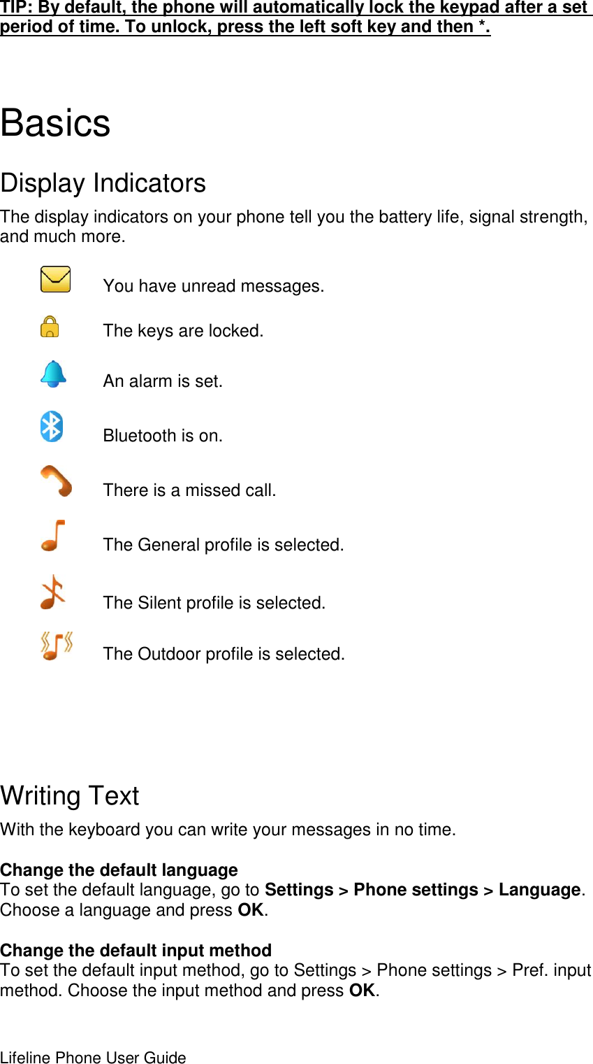 Lifeline Phone User Guide     TIP: By default, the phone will automatically lock the keypad after a set period of time. To unlock, press the left soft key and then *.  Basics   Display Indicators The display indicators on your phone tell you the battery life, signal strength, and much more.    You have unread messages.    The keys are locked.     An alarm is set.    Bluetooth is on.    There is a missed call.    The General profile is selected.    The Silent profile is selected.    The Outdoor profile is selected.    Writing Text With the keyboard you can write your messages in no time.  Change the default language To set the default language, go to Settings &gt; Phone settings &gt; Language. Choose a language and press OK.  Change the default input method To set the default input method, go to Settings &gt; Phone settings &gt; Pref. input method. Choose the input method and press OK. 