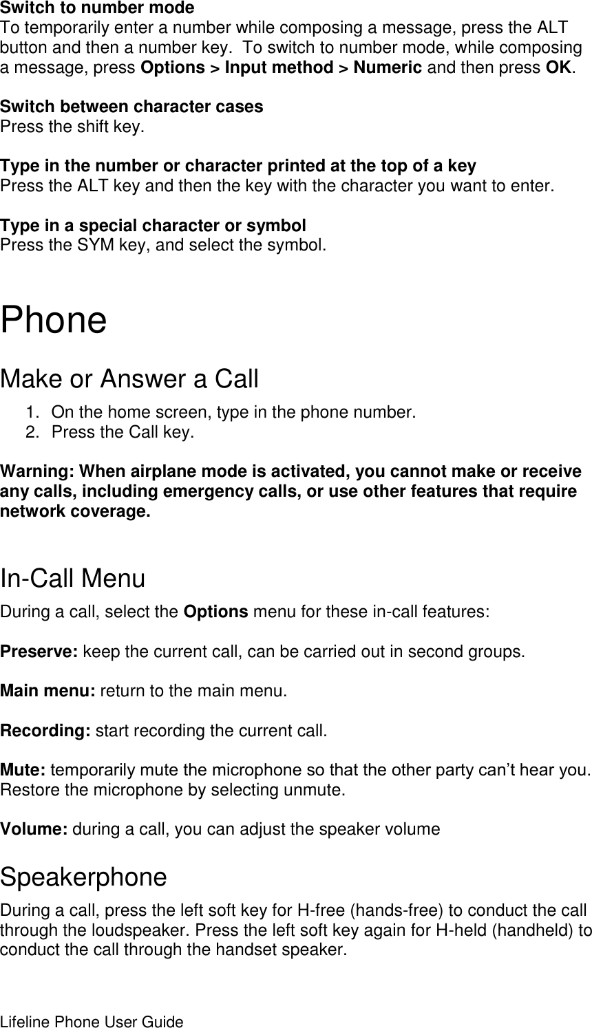 Lifeline Phone User Guide      Switch to number mode To temporarily enter a number while composing a message, press the ALT button and then a number key.  To switch to number mode, while composing a message, press Options &gt; Input method &gt; Numeric and then press OK.  Switch between character cases Press the shift key.  Type in the number or character printed at the top of a key Press the ALT key and then the key with the character you want to enter.  Type in a special character or symbol Press the SYM key, and select the symbol. Phone Make or Answer a Call 1.  On the home screen, type in the phone number. 2.  Press the Call key.  Warning: When airplane mode is activated, you cannot make or receive any calls, including emergency calls, or use other features that require network coverage.   In-Call Menu During a call, select the Options menu for these in-call features:  Preserve: keep the current call, can be carried out in second groups.  Main menu: return to the main menu.  Recording: start recording the current call.  Mute: temporarily mute the microphone so that the other party can’t hear you. Restore the microphone by selecting unmute.   Volume: during a call, you can adjust the speaker volume Speakerphone During a call, press the left soft key for H-free (hands-free) to conduct the call through the loudspeaker. Press the left soft key again for H-held (handheld) to conduct the call through the handset speaker. 